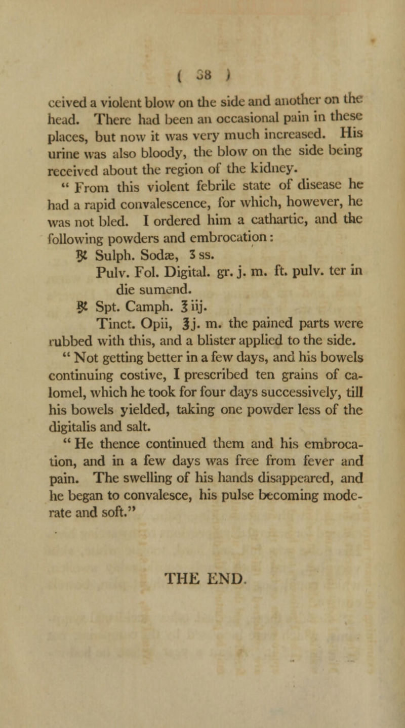 ceived a violent blow on tlie side and another on the head. There had been an occasional pain in these places, but now it was very much increased. His urine was also bloody, the blow on the side being received about the region of the kidney.  From this violent febrile state of disease he had a rapid convalescence, for which, however, he was not bled. I ordered him a catliartic, and the following powders and embrocation: B: Sulph. Sodae, 3 ss. Pulv. Fol. Digital, gr. j. m. ft. pulv. ter in die sumend. 5i Spt. Camph. 5 iij. Tinct. Opii, 3j. m. the pained parts were rubbed with tliis, and a blister applied to the side.  Not getting better in a few days, and his bowels continuing costive, I prescribed ten grains of ca- lomel, which he took for four days successively, till his bowels yielded, taking one powder less of the digitalis and salt.  He thence continued them and his embroca- tion, and in a few days was free from fever and pain. The swelling of his hands disappeared, and he began to convalesce, his pulse becoming mode- rate and soft. THE END.