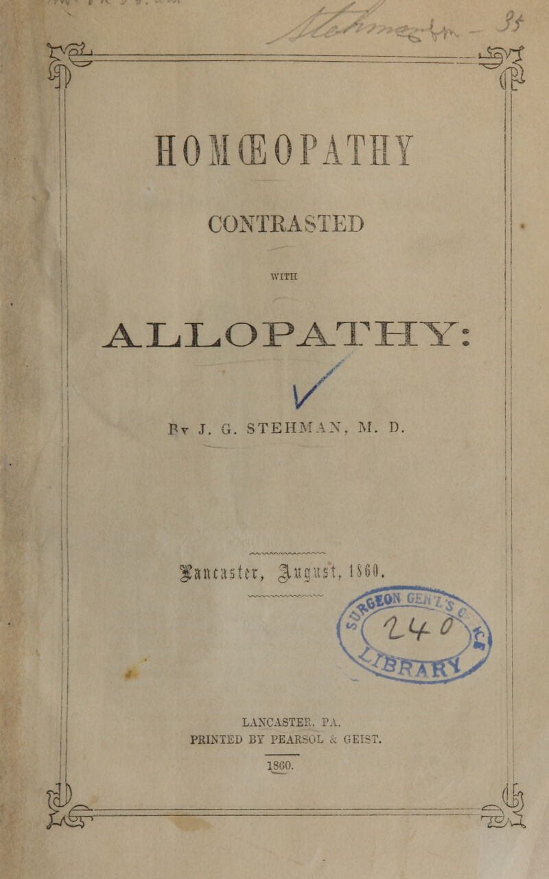 ■e n HOMEOPATHY CONTRASTED WITH V / By J. G. STEHMAX. M. D. oe ALLOPATHY mtnUx, %wm\, i860, LANCASTER, PA. PRINTED BY PEARSOL & GEIS 18G0. J-tS5 ^ H
