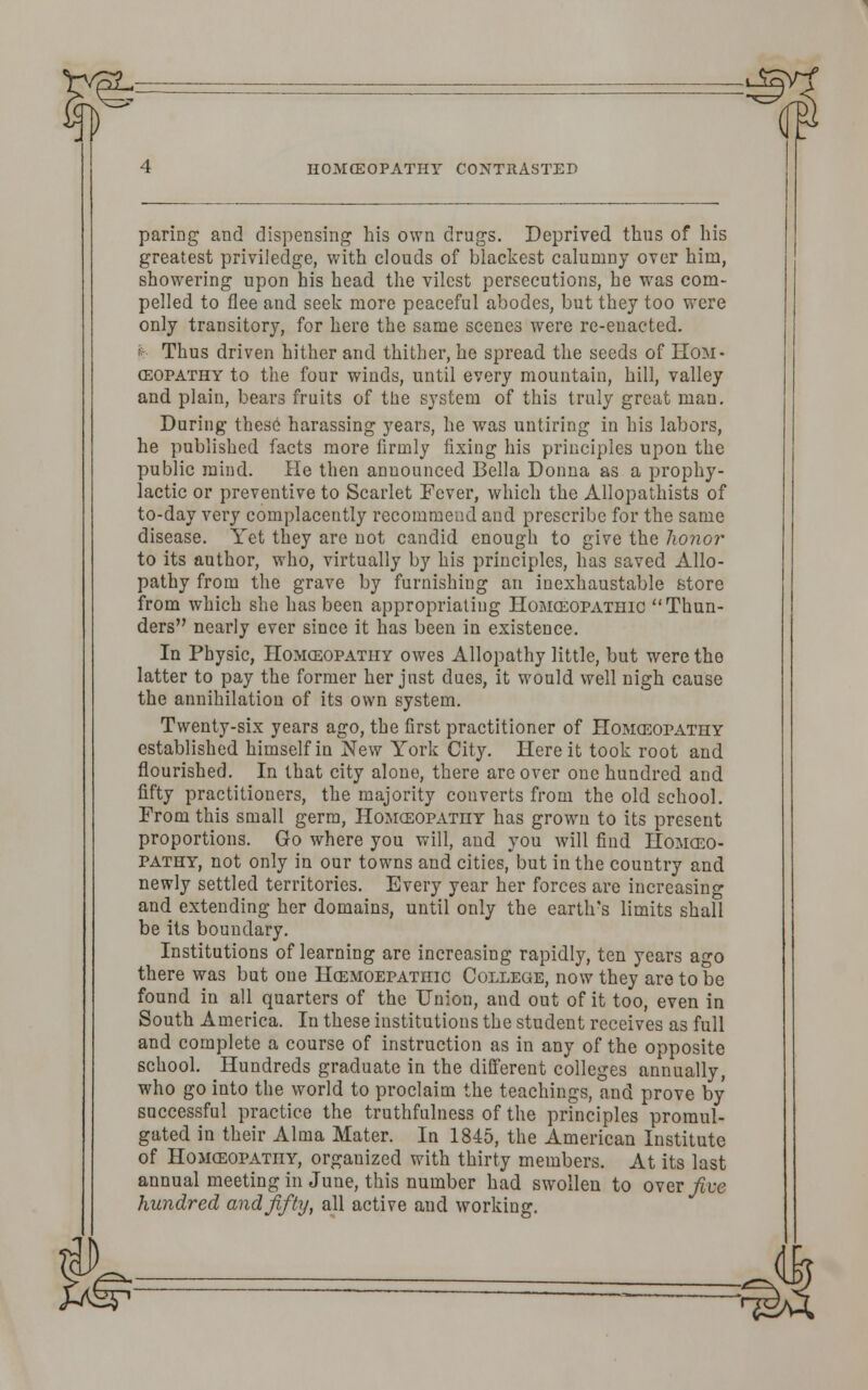 :^f HOMCEOPATHY CONTRASTED paring and dispensing his own drugs. Deprived thus of his greatest priviledge, with clouds of blackest calumny over him, showering upon his head the vilest persecutions, he was com- pelled to flee and seek more peaceful abodes, but they too were only transitory, for here the same scenes were re-enacted. ■■■- Thus driven hither and thither, he spread the seeds of Hom- oeopathy to the four winds, until every mountain, hill, valley and plain, bears fruits of the system of this truly great man. During these harassing years, he was untiring in his labors, he published facts more firmly fixing his principles upon the public mind. He then announced Bella Donna as a prophy- lactic or preventive to Scarlet Fever, which the Allopathists of to-day very complacently recommend and prescribe for the same disease. Yet they are not candid enough to give the honor to its author, who, virtually by his principles, has saved Allo- pathy from the grave by furnishing an inexhaustable store from which she has been appropriating Homoeopathic Thun- ders nearly ever since it has been in existence. In Physic, Homceopathy owes Allopathy little, but were the latter to pay the former her just dues, it would well nigh cause the annihilation of its own system. Twenty-six years ago, the first practitioner of Homceopathy established himself in New York City. Here it took root and flourished. In that city alone, there are over one hundred and fifty practitioners, the majority converts from the old school. From this small germ, Homoeopathy has grown to its present proportions. Go where you will, and you will find Homceo- pathy, not only in our towns and cities, but in the country and newly settled territories. Every year her forces are increasing and extending her domains, until only the earth's limits shall be its boundary. Institutions of learning are increasing rapidly, ten years ago there was but one Hcemoepathic College, now they are to be found in all quarters of the Union, and out of it too, even in South America. In these institutions the student receives as full and complete a course of instruction as in any of the opposite school. Hundreds graduate in the different colleges annually, who go into the world to proclaim the teachings, and prove by successful practice the truthfulness of the principles promul- gated in their Alma Mater. In 1845, the American Institute of Homceopathy, organized with thirty members. At its last annual meeting in June, this number had swollen to over jive hundred and fifty, all active and working. '^SAA