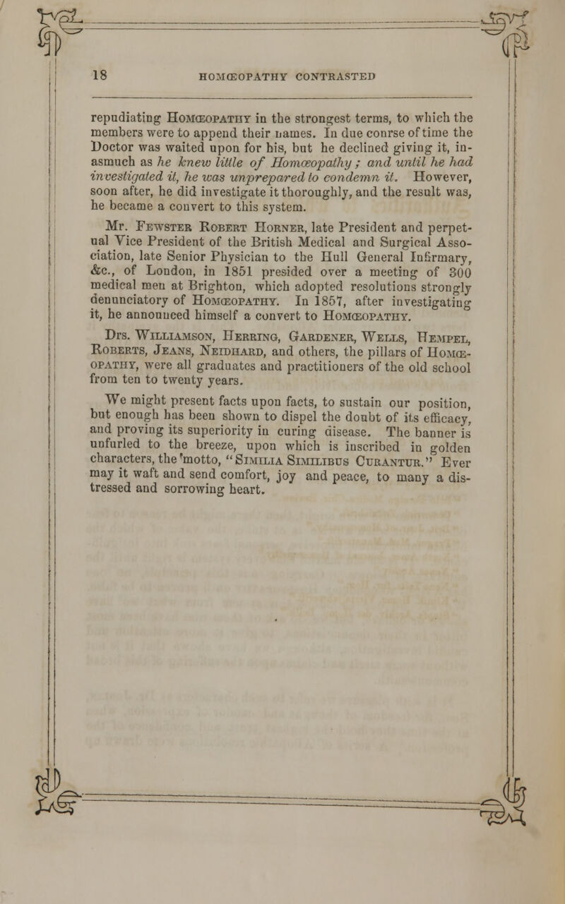 repudiating Homozopatiiy in the strongest terms, to which the members were to append their names. In due conrse of time the Doctor was waited upon for his, but he declined giving it, in- asmuch as he knew Utile of Homoeopathy ; and until he had investigated it, he was unprepared to condemn it. However, soon after, he did investigate it thoroughly, and the result was, he became a convert to this system. Mr. Fewster Robert Horner, late President and perpet- ual Vice President of the British Medical and Surgical Asso- ciation, late Senior Physician to the Hull General Infirmary, &c, of London, in 1851 presided over a meeting of 300 medical men at Brighton, which adopted resolutions strongly denunciatory of Homoeopathy. In 1857, after investigating it, he announced himself a convert to Homoeopathy. Drs. Williamson, Herring, Gardener, Wells, Hempel, Roberts, Jeans, Neidhard, and others, the pillars of Homoe- opathy, were all graduates and practitioners of the old school from ten to twenty years. We might present facts upon facts, to sustain our position, but enough has been shown to dispel the doubt of its efficacy' and proving its superiority in curing disease. The banner is unfurled to the breeze, upon which is inscribed in golden characters, the 'motto,  Similia Similibus Curantur. Ever may it waft and send comfort, joy and peace, to many a dis- tressed and sorrowing heart. riJ> ^