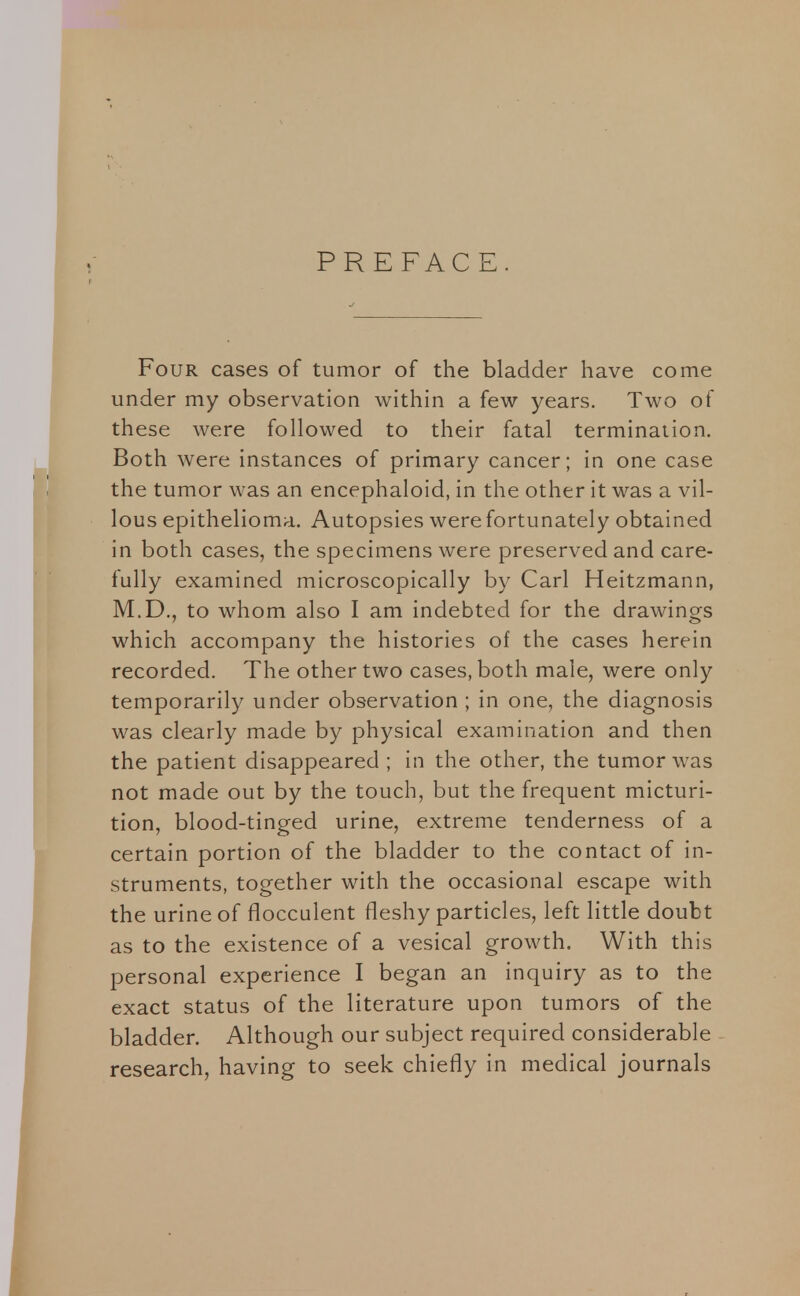 PREFACE Four cases of tumor of the bladder have come under my observation within a few years. Two of these were followed to their fatal termination. Both were instances of primary cancer; in one case the tumor was an encephaloid, in the other it was a vil- lous epithelioma. Autopsies were fortunately obtained in both cases, the specimens were preserved and care- fully examined microscopically by Carl Heitzmann, M.D., to whom also I am indebted for the drawings which accompany the histories of the cases herein recorded. The other two cases, both male, were only temporarily under observation ; in one, the diagnosis was clearly made by physical examination and then the patient disappeared ; in the other, the tumor was not made out by the touch, but the frequent micturi- tion, blood-tinged urine, extreme tenderness of a certain portion of the bladder to the contact of in- struments, together with the occasional escape with the urine of flocculent fleshy particles, left little doubt as to the existence of a vesical growth. With this personal experience I began an inquiry as to the exact status of the literature upon tumors of the bladder. Although our subject required considerable research, having to seek chiefly in medical journals