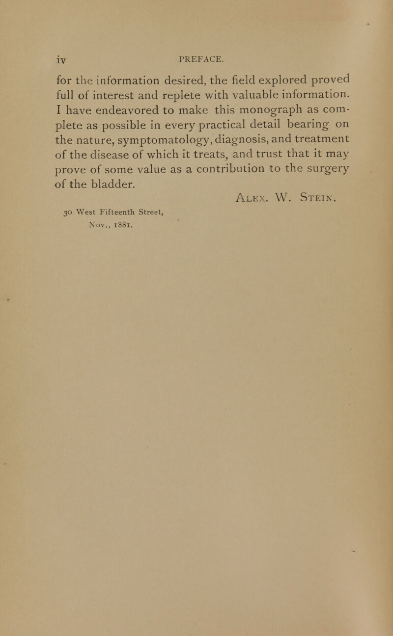 for the information desired, the field explored proved full of interest and replete with valuable information. I have endeavored to make this monograph as com- plete as possible in every practical detail bearing on the nature, symptomatology, diagnosis, and treatment of the disease of which it treats, and trust that it may prove of some value as a contribution to the surgery of the bladder. Alex. W. Stein. 30 West Fifteenth Street, Nov., i88x.