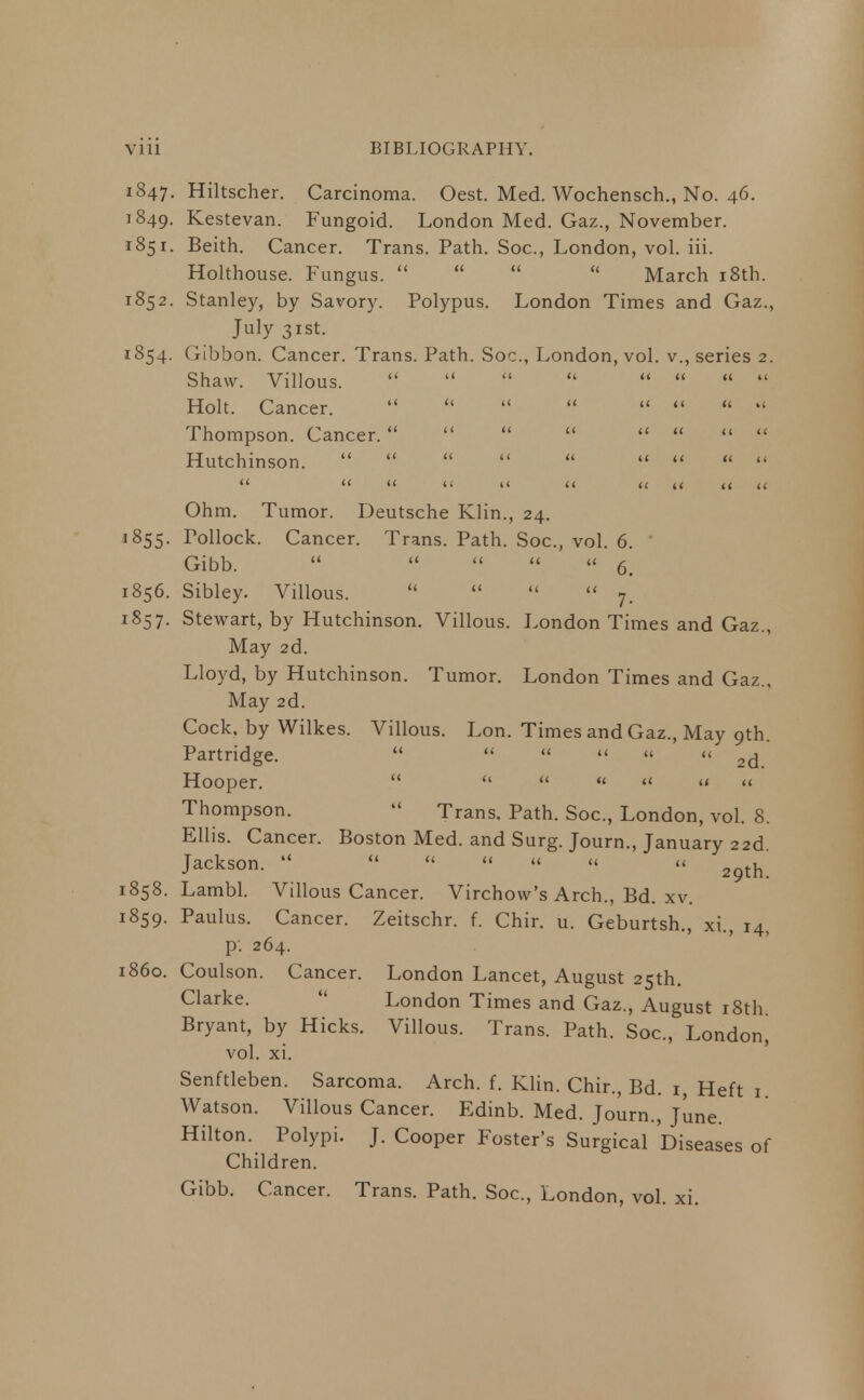 1847. 1849. 1851. 1852. 1854- '855- 1856. 1857. 1858. 1859. i860. Hiltscher. Carcinoma. Oest. Med. Wochensch., No. 46. Kestevan. Fungoid. London Med. Gaz., November. Beith. Cancer. Trans. Path. Soc, London, vol. iii. Holthouse. Fungus.     March 18th. Stanley, by Savory. Polypus. London Times and Gaz., July 31st. Gibbon. Cancer. Trans. Path. Soc, London, vol. v., series 2. Shaw. Villous.    Holt. Cancer. Thompson. Cancer.    Hutchinson.     tt a a n (< Ohm. Tumor. Deutsche Klin., 24. Pollock. Cancer. Trans. Path. Soc, vol. 6. ' Gibb.    « « 6. Sibley. Villous.     7. Stewart, by Hutchinson. Villous. London Times and Gaz., May 2d. Lloyd, by Hutchinson. Tumor. London Times and Gaz., May 2d. Cock, by Wilkes. Villous. Lon. Times and Gaz., May 9th. Partridge.      « 2(j Hooper.  u   « << « Thompson.  Trans. Path. Soc, London, vol. 8. Ellis. Cancer. Boston Med. and Surg. Journ., January 22d. Jackson.     « «< « 2^ Lambl. Villous Cancer. Virchow's Arch., Bd. xv. Paulus. Cancer. Zeitschr. f. Chir. u. Geburtsh., xi., 14, p. 264. Coulson. Cancer. London Lancet, August 25th. Clarke- London Times and Gaz., August 18th. Bryant, by Hicks. Villous. Trans. Path. Soc, London^ vol. xi. Senftleben. Sarcoma. Arch. f. Klin. Chir., Bd. 1 Heft 1 Watson. Villous Cancer. Edinb. Med. Journ., June. Hilton. Polypi. J. Cooper Foster's Surgical Diseases of Children. Gibb. Cancer. Trans. Path. Soc, London, vol. xi.
