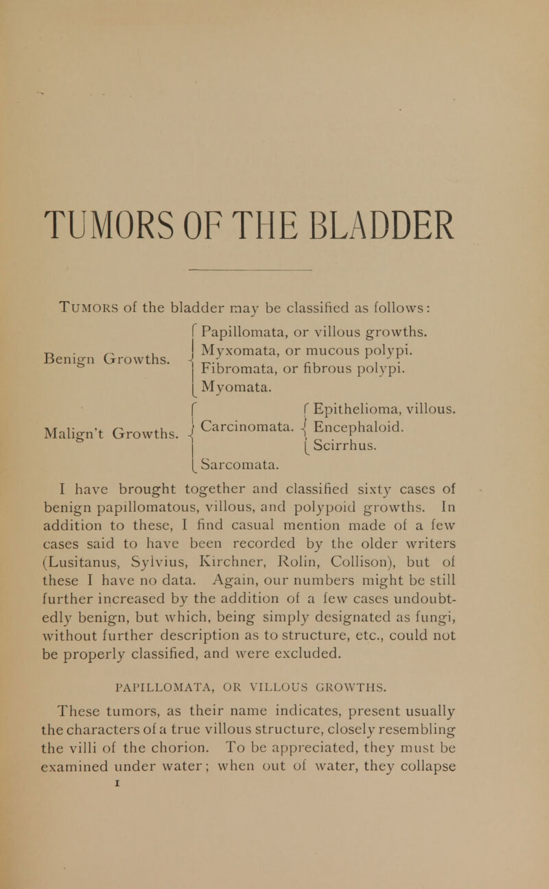 TUMORS OF THE BLADDER Tumors of the bladder may be classified as follows: I have brought together and classified sixty cases of benign papillomatous, villous, and polypoid growths. In addition to these, I find casual mention made of a few cases said to have been recorded by the older writers (Lusitanus, Sylvius, Kirchner, Rolin, Collison), but of these I have no data. Again, our numbers might be still further increased by the addition of a few cases undoubt- edly benign, but which, being simply designated as fungi, without further description as to structure, etc., could not be properly classified, and were excluded. These tumors, as their name indicates, present usually the characters of a true villous structure, closely resembling the villi of the chorion. To be appreciated, they must be examined under water; when out of water, they collapse Benign Growths. Malign't Growths f Papillomata, or villous growths, j Myxomata, or mucous polypi. | Fibromata, or fibrous polypi. Myomata. f f Epithelioma, villous, j Carcinomata. *j Encephaloid. [ Scirrhus. [_ Sarcomata. PAPILLOMATA, OR VILLOUS GROWTHS.