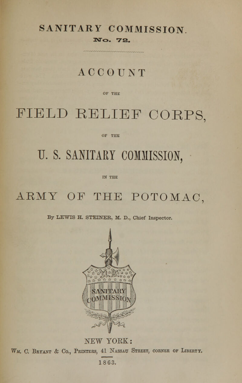 3NTO. 72. ACCOUNT OF THE FIELD RELIEF CORPS. OF THE U. S. SANITARY COMMISSION, ARMY OF THE POTOMAC, By LEWIS H. STEINER, M. D., Chief Inspector. NEW YORK: Wm. C. Bryant & Co., Printers, 41 Nassau Street, corner of Liberty. 1863.