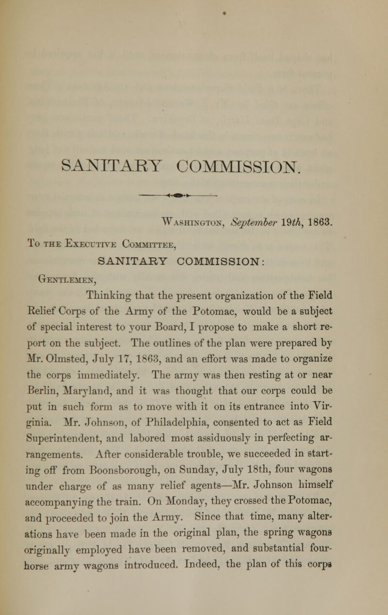 Washington, September 192A, 1863. To the Executive Committee, SANITARY COMMISSION: Gentlemen, Thinking that the present organization of the Field Eelief Corps of the Army of the Potomac, would be a subject of special interest to your Board, I propose to make a short re- port on the subject. The outlines of the plan were prepared by Mr. Olmsted, July 17, 1863, and an effort was made to organize the corps immediately. The army was then resting at or near Berlin, Maryland, and it was thought that our corps could be put in such form as to move with it on its entrance into Vir- ginia. Mr. Johnson, of Philadelphia, consented to act as Field Superintendent, and labored most assiduously in perfecting ar- rangements. After considerable trouble, we succeeded in start- ing off from Boonsborough, on Sunday, July 18th, four wagons under charge of as many relief agents—Mr. Johnson himself accompanying the train. On Monday, they crossed the Potomac, and proceeded to join the Army. Since that time, many alter- ations have been made in the original plan, the spring wagons originally employed have been removed, and substantial four- horse army wagons introduced. Indeed, the plan of this corps