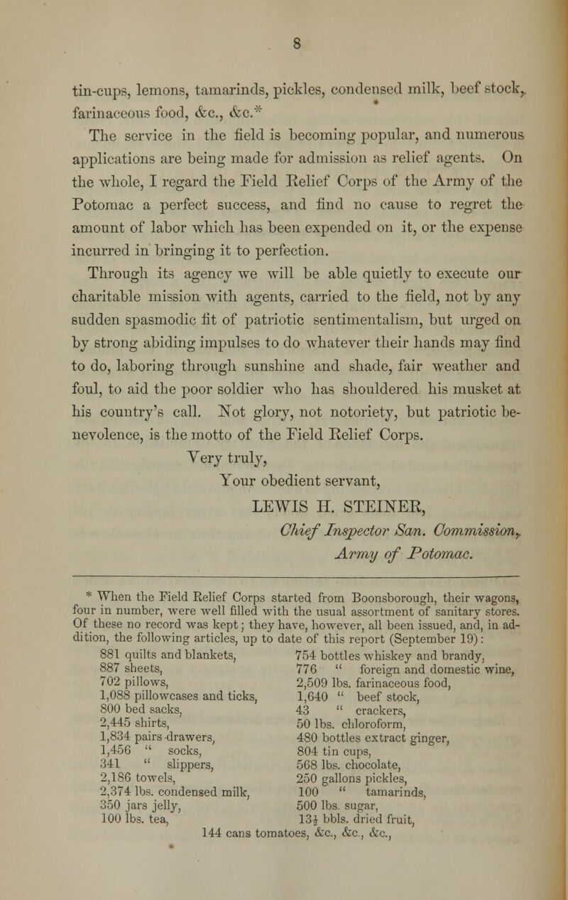 tin-cups, lemons, tamarinds, pickles, condensed milk, beef stock,, farinaceous food, &c, &0.* The service in the field is becoming popular, and numerous applications are being made for admission as relief agents. On the whole, I regard the Field Belief Corps of the Army of the Potomac a perfect success, and find no cause to regret the amount of labor which has been expended on it, or the expense incurred in bringing it to perfection. Through its agency we will be able quietly to execute our charitable mission with agents, carried to the field, not by any sudden spasmodic fit of patriotic sentimentalism, but urged on by strong abiding impulses to do whatever their hands may find to do, laboring through sunshine and shade, fair weather and foul, to aid the poor soldier who has shouldered his musket at his country's call. Not glory, not notoriety, but patriotic be- nevolence, is the motto of the Field Relief Corps. Yery truly, Your obedient servant, LEWIS H. STEIKER, Chief Inspector San. Commission^ Array of Potomac. * When the Field Eelief Corps started from Boonsborough, their wagons, four in number, were well filled with the usual assortment of sanitary stores. Of these no record was kept; they have, however, all been issued, and, in ad- dition, the following articles, up to date of this report (September 19): 881 quilts and blankets, 754 bottles whiskey and brandy. 887 sheets, 776  foreign and domestic wine, 702 pillows, 2,509 lbs. farinaceous food, 1,088 pillowcases and ticks, 1,640  beef stock, 800 bed sacks, 43  crackers, 2,445 shirts, 50 lbs. chloroform, 1,834 pairs drawers, 480 bottles extract ginger, 1,456  socks, 804 tin cups, 341  slippers, 568 lbs. chocolate, 2,186 towels, 250 gallons pickles, 2,374 lbs. condensed milk, 100  tamarinds, 350 jars jelly, 500 lbs. sugar, 100 lbs. tea, 131 bbls. dried fruit, 144 cans tomatoes, &c, &c, &c,