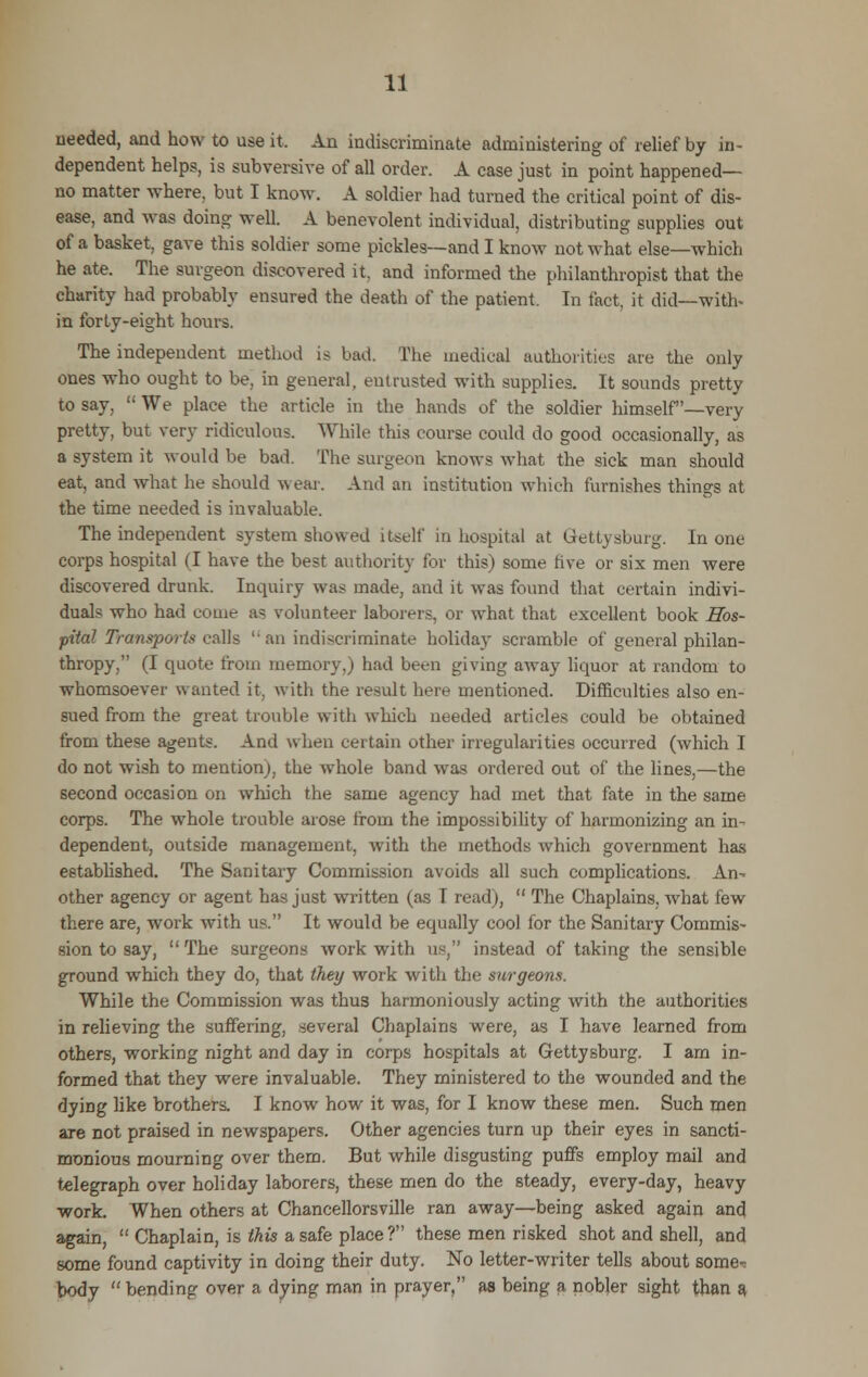 needed, and how to use it. An indiscriminate administering of relief by in- dependent helps, is subversive of all order. A case just in point happened— no matter where, but I know. A soldier had turned the critical point of dis- ease, and was doing well. A benevolent individual, distributing supplies out of a basket, gave this soldier some pickles—and I know not what else—which he ate. The surgeon discovered it. and informed the philanthropist that the charity had probably ensured the death of the patient. In fact, it did—with* in forty-eight hours. The independent method is bad. The medical authorities are the only ones who ought to be, in general, eutrusted with supplies. It sounds pretty to say,  We place the article in the hands of the soldier himself'—very pretty, but very ridiculous. While this course could do good occasionally, as a system it would be bad. The surgeon knows what the sick man should eat, and what he should wear. And an institution which furnishes things at the time needed is invaluable. The independent system showed itself in hospital at Gettysburg. In one corps hospital (I have the best authority for this) some five or six men were discovered drunk. Inquiry was made, and it was found that certain indivi- duals who had come as volunteer laborers, or what that excellent book Hos- pital Transports calls ''an indiscriminate holiday scramble of general philan- thropy, (I quote from memory,) had been giving away liquor at random to whomsoever wanted it, with the result here mentioned. Difficulties also en- sued from the great trouble with which needed articles could be obtained from these agents. And when certain other irregularities occurred (which I do not wish to mention), the whole band was ordered out of the lines,—the second occasion on which the same agency had met that fate in the same corps. The whole trouble arose from the impossibility of harmonizing an in- dependent, outside management, with the methods which government has established. The Sanitary Commission avoids all such complications. An- other agency or agent has just written (as T read),  The Chaplains, what few there are, work with us. It would be equally cool for the Sanitary Commis- sion to say, The surgeons work with us, instead of taking the sensible ground which they do, that they work with the surgeons. While the Commission was thus harmoniously acting with the authorities in relieving the suffering, several Chaplains were, as I have learned from others, working night and day in corps hospitals at Gettysburg. I am in- formed that they were invaluable. They ministered to the wounded and the dying like brothers. I know how it was, for I know these men. Such men are not praised in newspapers. Other agencies turn up their eyes in sancti- monious mourning over them. But while disgusting puffs employ mail and telegraph over holiday laborers, these men do the steady, every-day, heavy work. When others at Chancellorsville ran away—being asked again and again,  Chaplain, is this a safe place? these men risked shot and shell, and some found captivity in doing their duty. No letter-writer tells about some- body bending over a dying man in prayer, as being a nobler sight than a