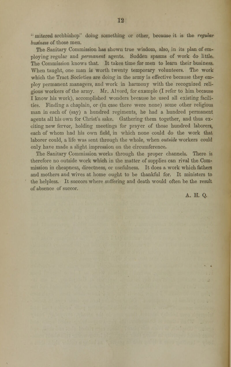 '• mitered archbishop'' doing something or other, because it is the regular business of those men. The Sanitary Commission has shown true wisdom, also, in its plan of em- ploying regular and permanent agents. Sudden spasms of work do little. The Commission knows that. It takes time for men to learn their business. When taught, one man is worth twenty temporary volunteers. The work which the Tract Societies are doing in the army is effective because they em- ploy permanent managers, and work in harmony with the recognized reli- gious workers of the army. Air. Alvord, for example (I refer to him because I know his work), accomplished wonders because he used all existing facili- ties. Finding a chaplain, or (in case there were none) some other religious man in each of (say) a hundred regiments, he had a hundred permanent agents all his own for Christ's sake. Gathering them together, and thus ex- citing new fervor, holding meetings for prayer of those hundred laborers, each of whom had his own field, in which none could do the work that laborer could, a life was sent through the whole, when outside workers could only have made a slight impression on the circumference. The Sanitary Commission works through the proper channels. There is therefore no outside work which in the matter of supplies can rival the Com- mission in cheapness, directness, or usefulness. It does a work which fathers and mothers and wives at home ought to be thankful for. It ministers to the helpless. It succors where suffering and death would often be the result of absence of succor. A. H. Q.