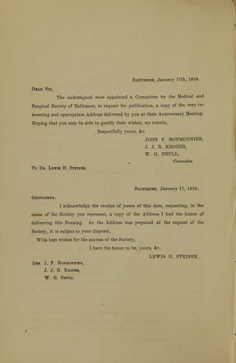 Baltimore, January 17th, 1859. Dear Sir, The undersigned were appointed a Committee by the Medical and Surgical Society of Baltimore, to request for publication, a copy of the very in- teresting and appropriate Address delivered by you at their Anniversary Meeting. Hoping that you may be able to gratify their wishes, we remain, Respectfully yours, &c. JOHN F. MONMONN1ER, J. J. R. KROZER, W. G. SMULL, Committee. To Dr. Lewis H. Steiner. Baltimore, January 17, 1859. Gentlemen, I acknowledge the receipt of yours of this date, requesting, in the name of the Society you represent, a copy of the Address I had the honor of delivering this Evening. As the Address was prepared at the request of the Society, it is subject to your disposal. With best wishes for the success of the Society, I have the honor to be, yours, &c. LEWIS B. STEINER. DltS. J. F. MONMONNIEIt, J. J. R. Krozer, W. G. Smull.