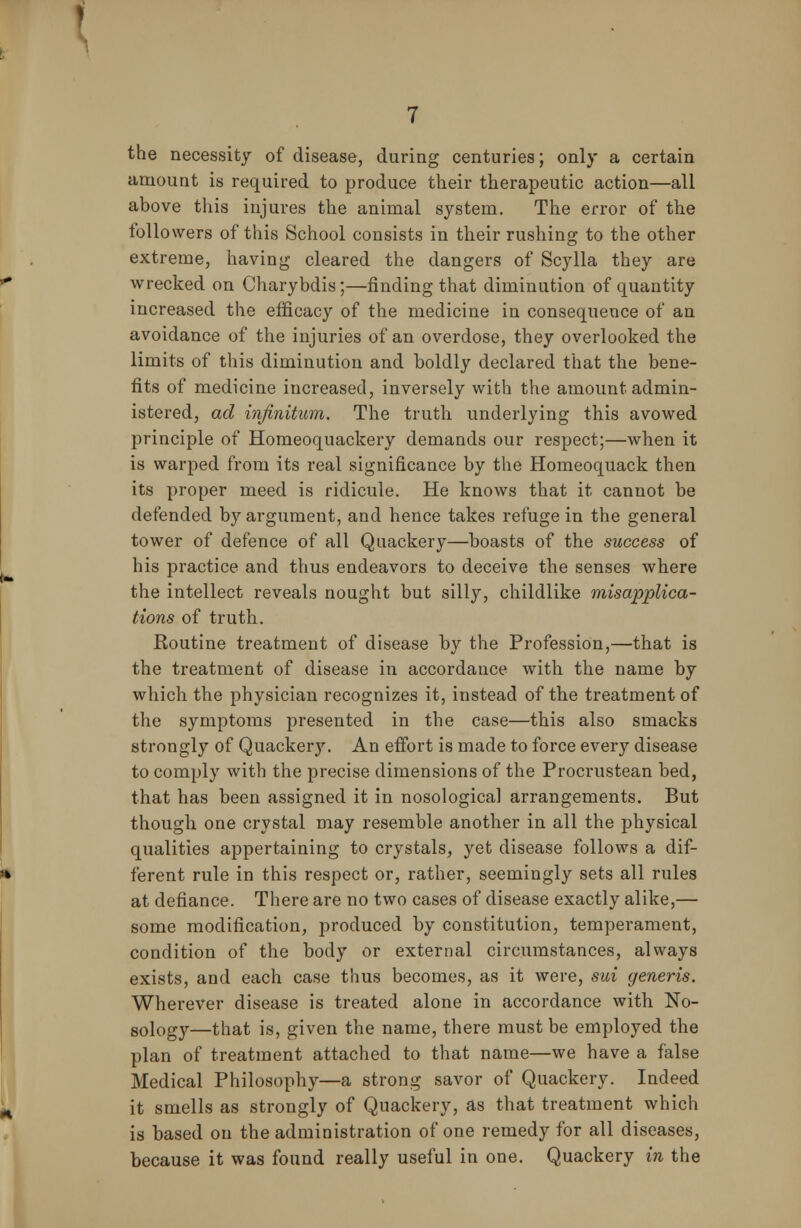 the necessity of disease, during centuries; only a certain amount is required to produce their therapeutic action—all above this injures the animal system. The error of the followers of this School consists in their rushing to the other extreme, having cleared the dangers of Scylla they are wrecked on Charybdis;—finding that diminution of quantity increased the efficacy of the medicine in consequence of an avoidance of the injuries of an overdose, they overlooked the limits of this diminution and boldly declared that the bene- fits of medicine increased, inversely with the amount admin- istered, ad infinitum. The truth underlying this avowed principle of Homeoquackery demands our respect;—when it is warped from its real significance by the Homeoquack then its proper meed is ridicule. He knows that it cannot be defended by argument, and hence takes refuge in the general tower of defence of all Quackery—boasts of the success of his practice and thus endeavors to deceive the senses where the intellect reveals nought but silly, childlike misapplica- tions of truth. Routine treatment of disease by the Profession,—that is the treatment of disease in accordance with the name by which the physician recognizes it, instead of the treatment of the symptoms presented in the case—this also smacks strongly of Quackery. An effort is made to force every disease to comply with the precise dimensions of the Procrustean bed, that has been assigned it in nosological arrangements. But though one crystal may resemble another in all the physical qualities appertaining to crystals, yet disease follows a dif- ferent rule in this respect or, rather, seemingly sets all rules at defiance. There are no two cases of disease exactly alike,— some modification, produced by constitution, temperament, condition of the body or external circumstances, always exists, and each case thus becomes, as it were, sui generis. Wherever disease is treated alone in accordance with No- sology—that is, given the name, there must be employed the plan of treatment attached to that name—we have a false Medical Philosophy—a strong savor of Quackery. Indeed it smells as strongly of Quackery, as that treatment which is based on the administration of one remedy for all diseases, because it was found really useful in one. Quackery in the