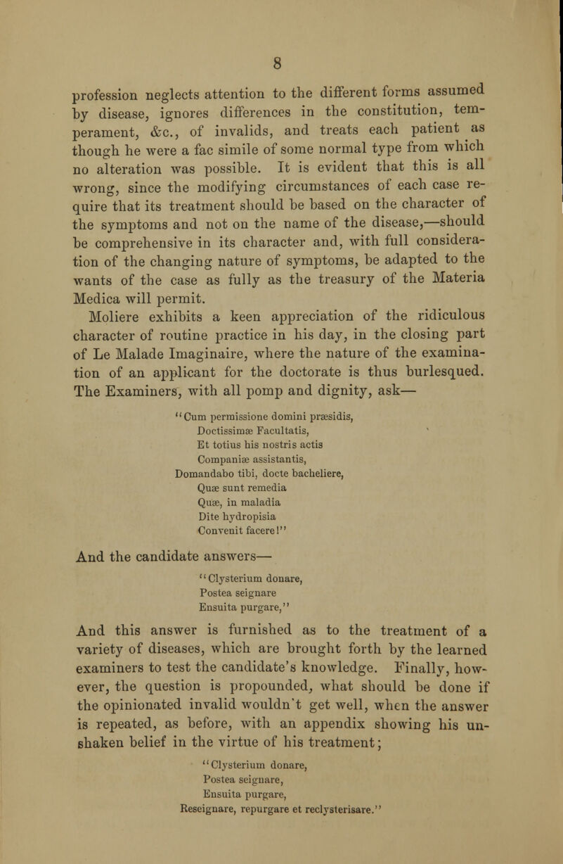 profession neglects attention to the different forms assumed by disease, ignores differences in the constitution, tem- perament, &c, of invalids, and treats each patient as though he were a fac simile of some normal type from which no alteration was possible. It is evident that this is all wrong, since the modifying circumstances of each case re- quire that its treatment should be based on the character of the symptoms and not on the name of the disease,—should be comprehensive in its character and, with full considera- tion of the changing nature of symptoms, be adapted to the wants of the case as fully as the treasury of the Materia Medica will permit. Moliere exhibits a keen appreciation of the ridiculous character of routine practice in his day, in the closing part of Le Malade Imaginaire, where the nature of the examina- tion of an applicant for the doctorate is thus burlesqued. The Examiners, with all pomp and dignity, ask— Cum permissione domini prassidis, Doctissimae Facultatis, Et totius his nostris actis Compania? assistants, Domandabo tibi, docte bacheliere, Quae sunt remedia Quae, in maladia Dite hydropisia Convenit facerel And the candidate answers— '' Clysterium donare, Postea seignare Ensuita purgare, And this answer is furnished as to the treatment of a variety of diseases, which are brought forth by the learned examiners to test the candidate's knowledge. Finally, how- ever, the question is propounded, what should be done if the opinionated invalid wouldn't get well, when the answer is repeated, as before, with an appendix showing his un- shaken belief in the virtue of his treatment; Clysterium donare, Postea seignare, Ensuita purgare, Reseignare, repurgare et reclysterisare.