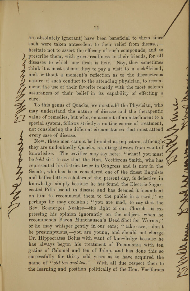 are absolutely ignorant) have been beneficial to tbem since' such were taken antecedent to their relief from disease,— hesitate not to assert the efficacy of such compounds, and to prescribe them, with great readiness to their friends, for all diseases to which our flesh is heir. Nay, they sometimes think it a most solemn duty to pay a visit to a sick5friend, and, without a moment's reflection as to the discourteous nature of such conduct to the attending physician, to recom- mend the use of their favorite remedy with the most solemn assurances of their belief in its capability of effecting a cure. To this genus of Quacks, we must add the Physician, who may understand the nature of disease and the therapeutic value of remedies, but who, on account of an attachment to a special system, follows strictly a routine course of treatment, not considering the different circumstances that must attend every case of disease. Now, these men cannot be branded as impostors, although< they are undoubtedly Quacks, resulting always from want of knowledge. The caviller may say here: what! you must be bold sir! to say that the Hon. Vociferous Smith, who has represented his district twice in Congress and is now in the Senate, who has been considered one of the finest linguists and belles-lettres scholars of the present day, is defective in knowledge simply because he has found the Electric-Sugar- coated Pills useful in disease and has deemed it incumbent on him to recommend them to the public in a card; or perhaps he may exclaim; you are mad, to say that the Rev. Boanerges Noakes—the light of our Church—is ex- pressing his opinion ignorantly on the subject, when he recommends Baron Munchausen's Dead Shot for Worms; or he may whisper gently in our ears;  take care,—don't be presumptuous,—you are young, and should not charge Dr. Hippocrates Bolus with want of knowledge because he has always begun his treatment of Pneumonia with ten grains of Calomel and ten of Jalap, and has done this so successfully for thirty odd years as to have acquired the name of old ten and ten. With all due respect then to the learning and position politically of the Hon. Vociferous