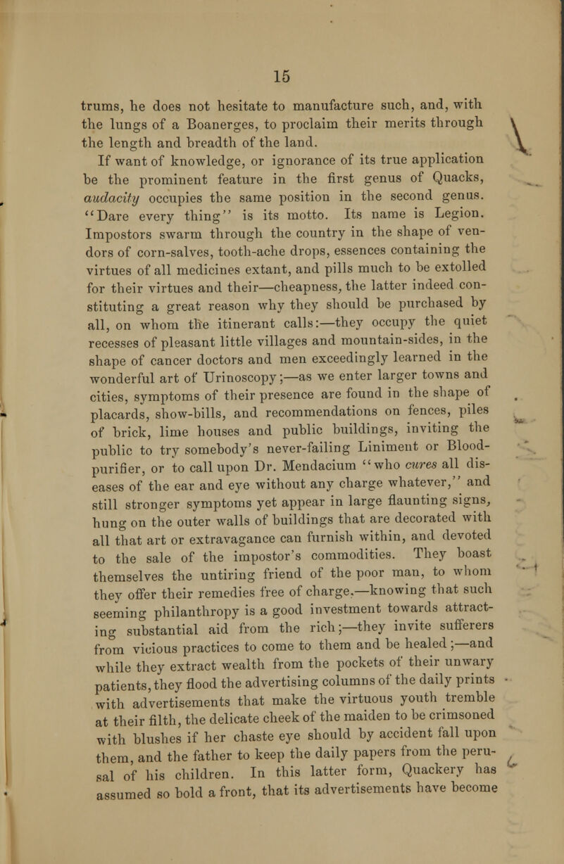 trums, he does not hesitate to manufacture such, and, with the lungs of a Boanerges, to proclaim their merits through If want of knowledge, or ignorance of its true application be the prominent feature in the first genus of Quacks, audacity occupies the same position in the second genus. Dare every thing is its motto. Its name is Legion. Impostors swarm through the country in the shape of ven- dors of corn-salves, tooth-ache drops, essences containing the virtues of all medicines extant, and pills much to be extolled for their virtues and their—cheapness, the latter indeed con- stituting a great reason why they should be purchased by all, on whom the itinerant calls:—they occupy the quiet recesses of pleasant little villages and mountain-sides, in the shape of cancer doctors and men exceedingly learned in the wonderful art of Urinoscopy;—as we enter larger towns and cities, symptoms of their presence are found in the shape of placards, show-bills, and recommendations on fences, piles of brick, lime houses and public buildings, inviting the public to try somebody's never-failing Liniment or Blood- purifier, or to call upon Dr. Mendacium who cures all dis- eases of the ear and eye without any charge whatever, and still stronger symptoms yet appear in large flaunting signs, hung on the outer walls of buildings that are decorated with all that art or extravagance can furnish within, and devoted to the sale of the impostor's commodities. They boast themselves the untiring friend of the poor man, to whom they offer their remedies free of charge.—knowing that such seeming philanthropy is a good investment towards attract- ing substantial aid from the rich;—they invite sufferers from vicious practices to come to them and be healed;—and while they extract wealth from the pockets of their unwary patients, they flood the advertising columns of the daily prints • with advertisements that make the virtuous youth tremble at their filth, the delicate cheek of the maiden to be crimsoned with blushes if her chaste eye should by accident fall upon them, and the father to keep the daily papers from the peru- sal of his children. In this latter form, Quackery has assumed so bold a front, that its advertisements have become V