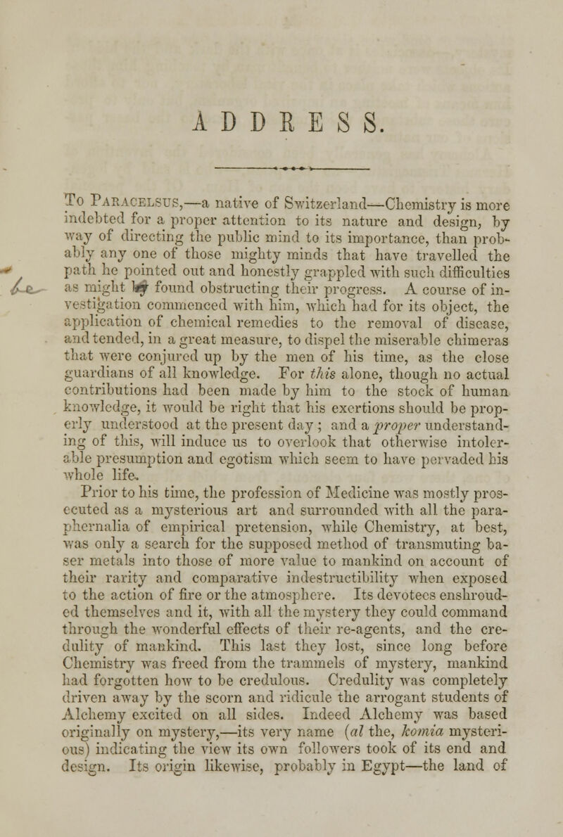 ADDRESS. To Paracelsus,—a native of Switzerland—Chemistry is more indebted for a proper attention to its nature and design, by way of directing the public mind to its importance, than prob- ably any one of those mighty minds that have travelled the path he pointed out and honestly grappled with such difficulties as might k£ found obstructing their progress. A course of in- vestigation commenced with him, which had for its object, the application of chemical remedies to the removal of disease, and tended, in a great measure, to dispel the miserable chimeras that were conjured up by the men of his time, as the close guardians of all knowledge. For this alone, though no actual contributions had been made by him to the stock of human knowledge, it would be right that his exertions should be prop- erly understood at the present day ; and a proper understand- ing of this, will induce us to overlook that otherwise intoler- able presumption and egotism which seem to have pervaded his whole life. Prior to his time, the profession of Medicine was mostly pros- ecuted as a mysterious art and surrounded with all the para- phernalia of empirical pretension, while Chemistry, at best, was only a search for the supposed method of transmuting ba- ser metals into those of more value to mankind on account of their rarity and comparative indestructibility when exposed to the action of fire or the atmosphere. Its devotees enshroud- ed themselves and it, with all the mystery they could command through the wonderful effects of their re-agents, and the cre- dulity of mankind. This last they lost, since long before Chemistry was freed from the trammels of mystery, mankind had forgotten how to be credulous. Credulity was completely driven away by the scorn and ridicule the arrogant students of Alchemy excited on all sides. Indeed Alchemy was based originally on mystery,—its very name (al the, komia mysteri- ous) indicating the view its own followers took of its end and design. Its origin likewise, probably in Egypt—the land of
