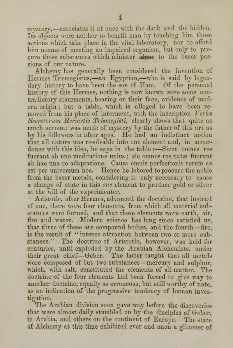 mystery,—associates it at once with the dark and the hidden. Its objects were neither to benefit man by teaching him those actions which take place in the vital laboratory, nor to afford him means of meeting an impaired organism, but only to pro- cure those substances which minister aJeae to the baser pas- sions of our nature. Alchemy has generally been considered the invention of Hermes Trismegistus,—an Egyptian,—who is said by legen- dary history to have been the son of Ham. Of the personal history of this Hermes, nothing is now known save some con- tradictory statements, bearing on their face, evidence of mod- ern origin; but a table, which is alleged to have been re- moved from his place of interment, with the inscription Verba Secretorum Hermetis Trismcgisti, clearly shows that quite as much account was made of mystery by the father of this art as by his followers in after ages. He had an indistinct notion that all nature was resolvable into one element and, in accor- dance with this idea, he says in the table ;—Sicut omnes res fuerant ab uno meditatione unius ; sic omnes res natse fuerunt ab hac una re adaptatione. Causa omnis perfectionis rerum ea est per universum hoc. Hence he labored to procure the noble from the baser metals, considering it only necessary to cause a change of state in this one element to produce gold or silver at the will of the experimenter. Aristotle, after Hermes, advanced the doctrine, that instead of one, there were four elements, from wThich all material sub- stances were formed, and that these elements were earth, air, fire and water. Modern science has long since satisfied us, that three of these are compound bodies, and the fourth—fire, is the result of  intense attraction between two or more sub- stances. The doctrine of Aristotle, however, was held for centuries, until exploded by the Arabian Alchemists, under their great chief—Geber. The latter taught that all metal? were composed of but two substances—mercury and sulphur, which, with salt, constituted the elements of all matter. The doctrine of the four elements had been forced to give way to another doctrine, equally as erroneous, but still worthy of note, as an indication of the progressive tendency of human inves- tigation. The Arabian division soon gave way before the discoveries that were almost daily stumbled on by the disciples of Geber, in Arabia, and others on the continent of Europe. The state of Alchemy at this time exhibited ever and anon a glimmer of
