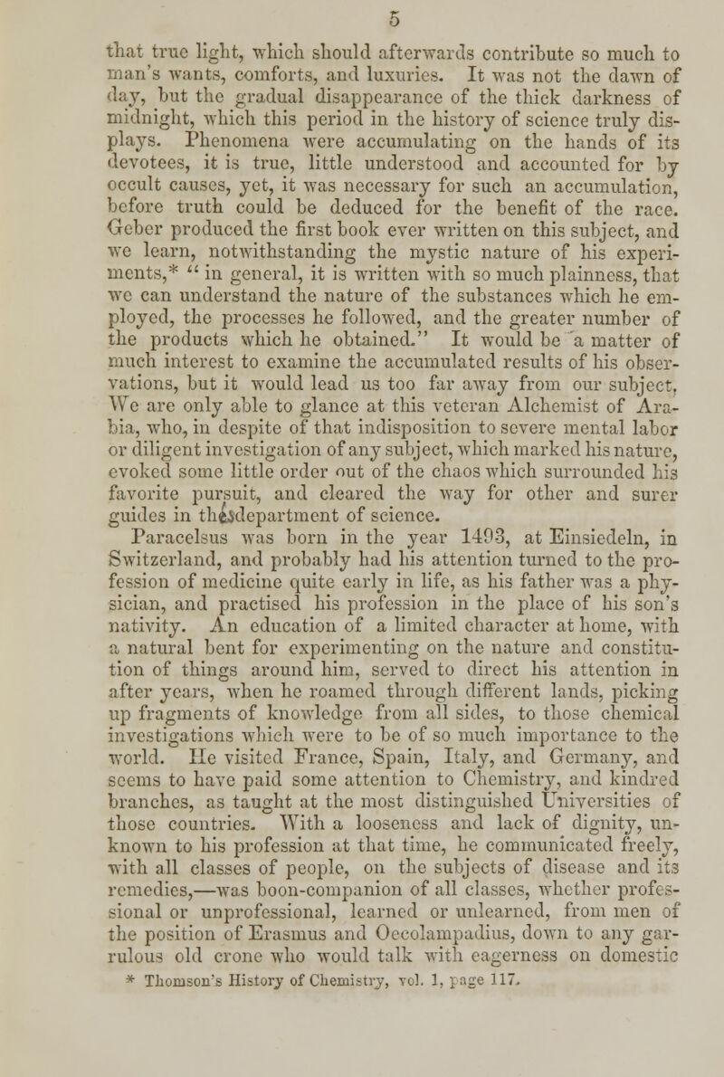 that true light, which should afterwards contribute so much to man's wants, comforts, and luxuries. It was not the dawn of day, but the gradual disappearance of the thick darkness of midnight, which this period in the history of science truly dis- plays. Phenomena were accumulating on the hands of its devotees, it is true, little understood and accounted for by occult causes, yet, it was necessary for such an accumulation, before truth could be deduced for the benefit of the race. Gebcr produced the first book ever written on this subject, and avc learn, notwithstanding the mystic nature of his experi- ments,*  in general, it is written with so much plainness, that wc can understand the nature of the substances which he em- ployed, the processes he followed, and the greater number of the products which he obtained. It would be a matter of much interest to examine the accumulated results of his obser- vations, but it would lead us too far away from our subject. We are only able to glance at this veteran Alchemist of Ara- bia, who, in despite of that indisposition to severe mental labor or diligent investigation of any subject, which marked his nature, evoked some little order out of the chaos which surrounded his favorite pursuit, and cleared the way for other and surer guides in th&$departmcnt of science. Paracelsus was born in the year 1403, at Einsiedeln, in Switzerland, and probably had his attention turned to the pro- fession of medicine quite early in life, as his father was a phy- sician, and practised his profession in the place of his son's nativity. An education of a limited character at home, with a natural bent for experimenting on the nature and constitu- tion of things around him, served to direct his attention in after years, when he roamed through different lands, picking up fragments of knowledge from all sides, to those chemical investigations which were to be of so much importance to the world. He visited France, Spain, Italy, and Germany, and seems to have paid some attention to Chemistry, and kindred branches, as taught at the most distinguished Universities of those countries. With a looseness and lack of dignity, un- known to his profession at that time, he communicated freely, with all classes of people, on the subjects of disease and its remedies,—was boon-companion of all classes, whether profes- sional or unprofessional, learned or unlearned, from men of the position of Erasmus and Oeeolampadius, down to any gar- rulous old crone who would talk with eagerness on domestic