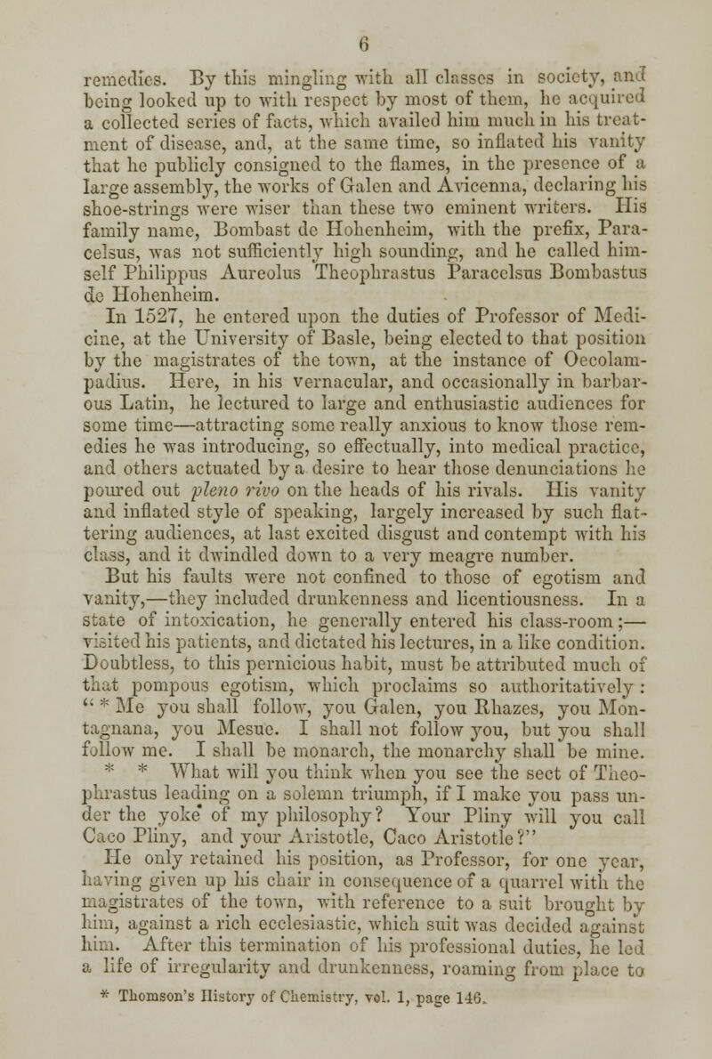 remedies. By this mingling with all classes in society, and being looked up to with respect by most of them, he acquired a collected scries of facts, which availed him much in his treat- ment of disease, and, at the same time, so inflated his vanity that he publicly consigned to the flames, in the presence of a large assembly, the works of Galen and Avicenna, declaring his shoe-strings were wiser than these two eminent writers. His family name, Bombast do Hohenheim, with the prefix, Para- celsus, was not sufficiently high sounding, and he called him- self Philippus Aureolus Theophrastus Paracelsus Bombastus de Hohenheim. In 1527, he entered upon the duties of Professor of Medi- cine, at the University of Basle, being elected to that position by the magistrates of the town, at the instance of Oecolam- padius. Here, in his vernacular, and occasionally in barbar- ous Latin, he lectured to large and enthusiastic audiences for some time—attracting some really anxious to know those rem- edies he was introducing, so effectually, into medical practice, and others actuated by a desire to hear those denunciations he poured out pleno rivo on the heads of his rivals. His vanity and inflated style of speaking, largely increased by such flat- tering audiences, at last excited disgust and contempt with his class, and it dwindled down to a very meagre number. But his faults were not confined to those of egotism and vanity,—they included drunkenness and licentiousness. In a state of intoxication, he generally entered his class-room;— visited his patients, and dictated his lectures, in a like condition. Doubtless, to this pernicious habit, must be attributed much of that pompous egotism, which proclaims so authoritatively : '•>;< Me you shall follow, you Galen, you Khazes, you Mon- tagnana, you Mesue. I shall not follow you, but you shall follow me. I shall be monarch, the monarchy shall be mine. * * What will you think when you see the sect of Theo- phrastus leading on a solemn triumph, if I make you pass un- der the yoke* of my philosophy? Your Pliny will you call Caco Pliny, and your Aristotle, Caco Aristotle? He only retained his position, as Professor, for one year, having given up his chair in consequence of a quarrel with the magistrates of the town, with reference to a suit brought by him, against a rich ecclesiastic, which suit was decided against him. After this termination of his professional duties, he led a life of irregularity and drunkenness, roaming from place to