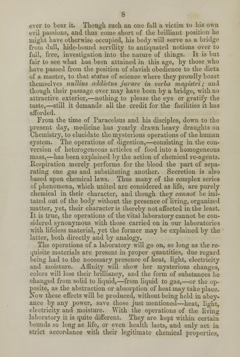 ever to bear it. Though such an one fall a victim to his own evil passions, and thus come short of the brilliant position he might have otherwise occupied, his body Avill serve as a bridge from dull, hide-bound servility to antiquated notions over to full, free, investigation into the nature of things. It is but fair to see what has been attained in this age, by those wTho have passed from the position of slavish obedience to the dicta of a master, to that status of science where they proudly boast themselves nullius addictus jurare in verba magistri; and though their passage over may have been by a bridge, with no attractive exterior,—nothing to please the eye or gratify the taste,—still it demands all the credit for the facilities it has afforded. From the time of Paracelsus and his disciples, down to the present day, medicine has yearly drawn heavy draughts on Chemistry, to elucidate the mysterious operations of the human system. The operations of digestion,—consisting in the con- version of heterogeneous articles of food into a homogeneous mass,—has been explained by the action of chemical re-agents. Respiration merely performs for the blood the part of sepa- rating one gas and substituting another. Secretion is also based upon chemical laws. Thus many of the complex series of phenomena, which united are considered as life, are purely chemical in their character, and though they cannot be imi- tated out of the body without the presence of living, organized matter, yet, their character is thereby not affected in the least. It is true, the operations of the vital laboratory cannot be con- sidered synonymous with those carried on in our laboratories with lifeless material, yet the former may be explained by the latter, both directly and by analogy. The operations of a laboratory will go on, so long as the re- quisite materials are present in proper quantities, due regard being had to the necessary presence of heat, light, electricity and moisture. Affinity will show her mysterious changes, colors will lose their brilliancy, and the form of substances be changed from solid to liquid,—from liquid to gas,—or the op- posite, as the abstraction or absorption of heat may take place. Now these effects will be produced, without being held in abey- ance by any powrer, save those just mentioned—heat, light, electricity and moisture. With the operations of the livino- laboratory it is quite different. They are kept within certain bounds so long as life, or even health lasts, and only act in strict accordance with their legitimate chemical properties,