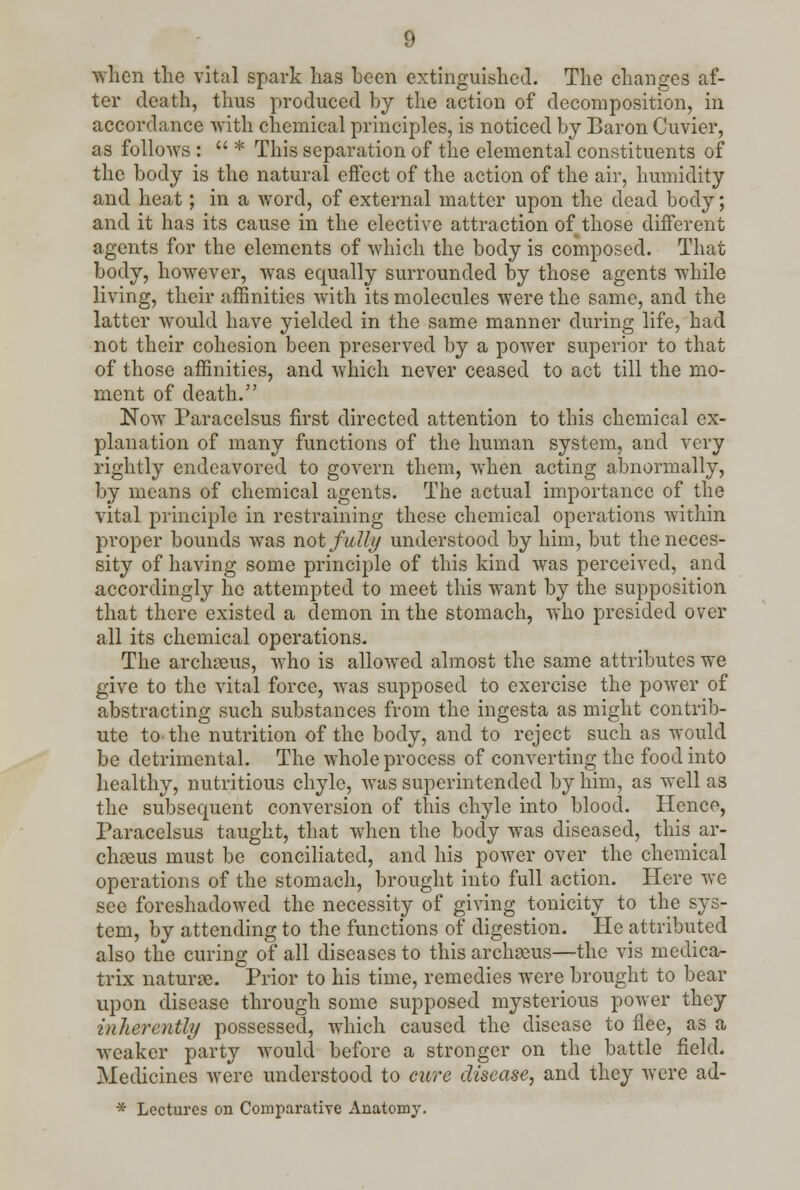 when the vital spark lias been extinguished. The changes af- ter death, thus produced by the action of decomposition, in accordance with chemical principles, is noticed by Baron Cuvier, as follows :  * This separation of the elemental constituents of the body is the natural effect of the action of the air, humidity and heat; in a word, of external matter upon the dead body; and it has its cause in the elective attraction of those different agents for the elements of which the body is composed. That body, however, was equally surrounded by those agents while living, their affinities with its molecules were the same, and the latter would have yielded in the same manner during life, had not their cohesion been preserved by a power superior to that of those affinities, and which never ceased to act till the mo- ment of death. Now Paracelsus first directed attention to this chemical ex- planation of many functions of the human system, and very rightly endeavored to govern them, when acting abnormally, by means of chemical agents. The actual importance of the vital principle in restraining these chemical operations within proper bounds was not fully understood by him, but the neces- sity of having some principle of this kind was perceived, and accordingly he attempted to meet this want by the supposition that there existed a demon in the stomach, who presided over all its chemical operations. The archaeus, who is allowed almost the same attributes we give to the vital force, was supposed to exercise the power of abstracting such substances from the ingesta as might contrib- ute to-the nutrition of the body, and to reject such as would be detrimental. The whole process of converting the food into healthy, nutritious chyle, was superintended by him, as well as the subsequent conversion of this chyle into blood. Henco, Paracelsus taught, that when the body was diseased, this ar- chseus must be conciliated, and his power over the chemical operations of the stomach, brought into full action. Here we see foreshadowed the necessity of giving tonicity to the sys- tem, by attending to the functions of digestion. He attributed also the curing of all diseases to this archaeus—the vis medica- trix naturae. Prior to his time, remedies were brought to bear upon disease through some supposed mysterious power they inherently possessed, which caused the disease to flee, as a weaker party would before a stronger on the battle field. Medicines were understood to cure disease, and they were ad- * Lectures on Comparative Anatomy.
