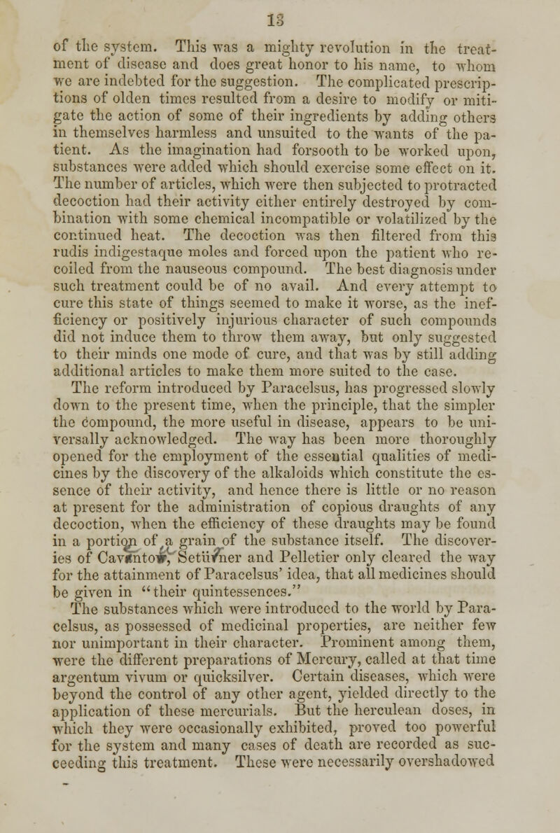 of the system. This was a mighty revolution in the treat- ment of disease and does great honor to his name, to whom we are indebted for the suggestion. The complicated prescrip- tions of olden times resulted from a desire to modify or miti- gate the action of some of their ingredients by adding others in themselves harmless and unsuited to the wants of the pa- tient. As the imagination had forsooth to be worked upon, substances were added which should exercise some effect on it. The number of articles, which were then subjected to protracted decoction had their activity either entirely destroyed by com- bination with some chemical incompatible or volatilized by the continued heat. The decoction was then filtered from this rudis indigestaque moles and forced upon the patient who re- coiled from the nauseous compound. The best diagnosis under such treatment could be of no avail. And every attempt to cure this state of things seemed to make it worse, as the inef- ficiency or positively injurious character of such compounds did not induce them to throw them away, but only suggested to their minds one mode of cure, and that was by still adding additional articles to make them more suited to the case. The reform introduced by Paracelsus, has progressed slowly down to the present time, when the principle, that the simpler the compound, the more useful in disease, appears to be uni- versally acknowledged. The way has been more thoroughly opened for the employment of the essential qualities of medi- cines by the discovery of the alkaloids which constitute the es- sence of their activity, and hence there is little or no reason at present for the administration of copious draughts of any decoction, when the efficiency of these draughts may be found in a portion of a grain of the substance itself. The discover- ies of Cavifnto#, Setii^ner and Pelletier only cleared the way for the attainment of Paracelsus' idea, that all medicines should be given in their quintessences. The substances which were introduced to the world by Para- celsus, as possessed of medicinal properties, are neither few nor unimportant in their character. Prominent among them, were the different preparations of Mercury, called at that time argentum vivum or quicksilver. Certain diseases, which were beyond the control of any other agent, yielded directly to the application of these mercurials. But the herculean doses, in which they were occasionally exhibited, proved too powerful for the system and many cases of death are recorded as suc- ceeding this treatment. These were necessarily overshadowed