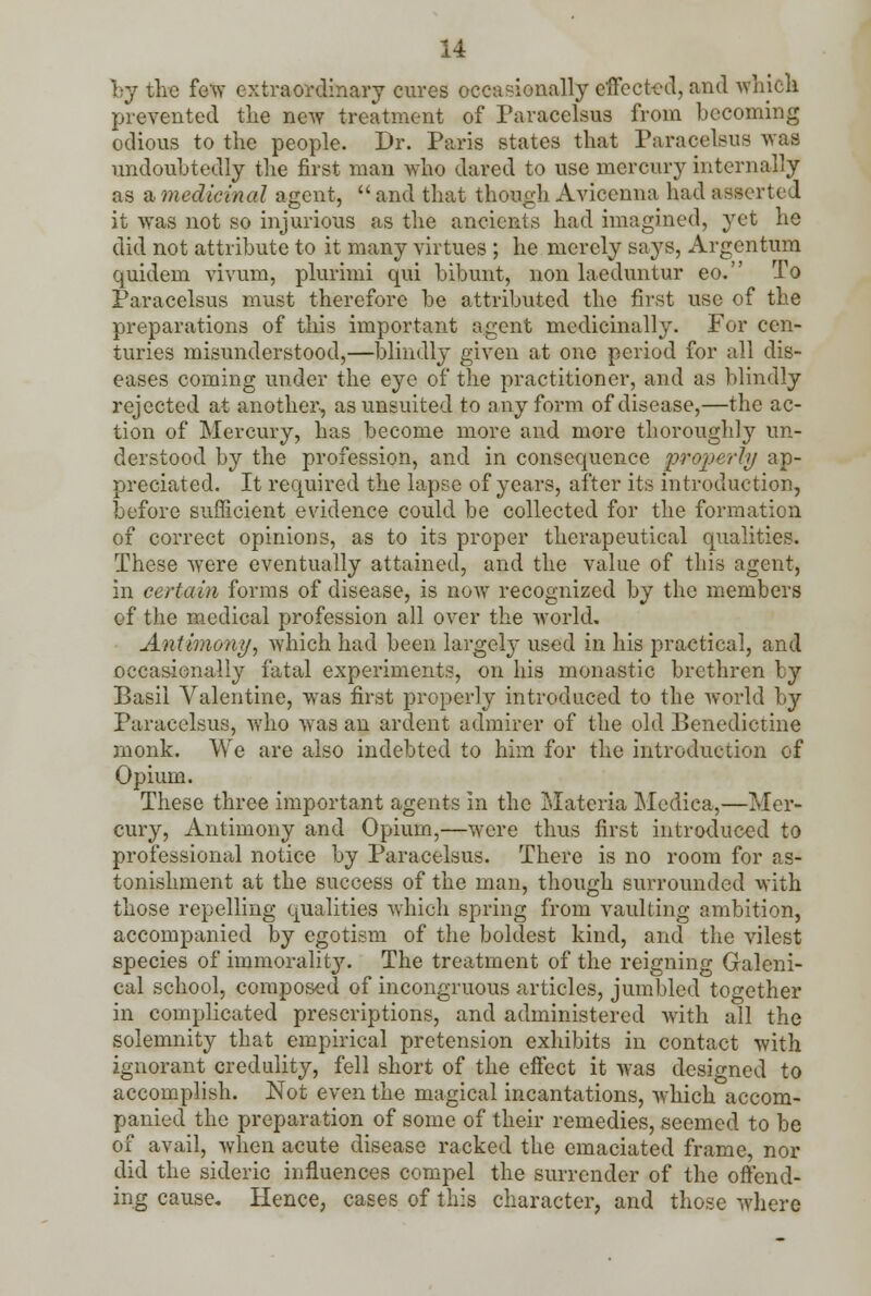 by the few extraordinary cures occasionally effected, and which prevented the new treatment of Paracelsus from becoming odious to the people. Dr. Paris states that Paracelsus was undoubtedly the first man who dared to use mercury internally as a medicinal agent,  and that though Aviccnna had asserted it was not so injurious as the ancients had imagined, yet he did not attribute to it many virtues ; he merely says, Argentum quidem vivum, plurimi qui bibunt, non laeduntur eo. To Paracelsus must therefore be attributed the first use of the preparations of this important agent medicinally. For cen- turies misunderstood,—blindly given at one period for all dis- eases coming under the eye of the practitioner, and as blindly rejected at another, asunsuited to any form of disease,—the ac- tion of Mercury, has become more and more thoroughly un- derstood by the profession, and in consequence properly ap- preciated. It required the lapse of years, after its introduction, before sufficient evidence could be collected for the formation of correct opinions, as to its proper therapeutical qualities. These were eventually attained, and the value of this agent, in certain forms of disease, is now recognized by the members of the medical profession all over the world. Antimony, which had been largely used in his practical, and occasionally fatal experiments, on his monastic brethren by Basil Valentine, was first properly introduced to the world by Paracelsus, who was an ardent admirer of the old Benedictine monk. We are also indebted to him for the introduction of Opium. These three important agents in the Materia Medica,—Mer- cury, Antimony and Opium,—were thus first introduced to professional notice by Paracelsus. There is no room for as- tonishment at the success of the man, though surrounded with those repelling qualities which spring from vaulting ambition, accompanied by egotism of the boldest kind, and the vilest species of immorality. The treatment of the reigning Galeni- cal school, composed of incongruous articles, jumbled together in complicated prescriptions, and administered with all the solemnity that empirical pretension exhibits in contact with ignorant credulity, fell short of the effect it was designed to accomplish. Not even the magical incantations, which accom- panied the preparation of some of their remedies, seemed to be of avail, when acute disease racked the emaciated frame, nor did the sideric influences compel the surrender of the offend- ing cause. Hence, cases of this character, and those where