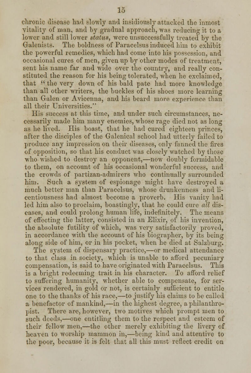 chronic disease had slowly and insidiously attacked the inmost •vitality of man, and by gradual approach, was reducing it to a lower and still lower status, were unsuccessfully treated by the Galenists. The boldness of Paracelsus induced him to exhibit the powerful remedies, which had come into his possession, and occasional cures of men, given up by other modes of treatment, sent his name far and wide over the country, and really con- stituted the reason for his being tolerated, when he exclaimed, that the very down of his bald pate had more knowledge than all other writers, the buckles of his shoes more learning than Galen or Avicenna, and his beard more experience than all their Universities. His success at this time, and under such circumstances, ne- cessarily made him many enemies, whose rage died not as long as he lived. His boast, that he had cured eighteen princes, after the disciples of the Galenical school had utterly failed to produce any impression on their diseases, only fanned the fires of opposition, so that his conduct was closely watched by those who wished to destroy an opponent,—now doubly formidable to them, on account of his occasional wonderful success, and the crowds of partizan-admirers who continually surrounded him. Such a system of espionage might have destroyed a much better man than Paracelsus, whose drunkenness and li- centiousness had almost become a proverb. His vanity had led him also to proclaim, boastingly, that he could cure all dis- eases, and could prolong human life, indefinitely. The means of effecting the latter, consisted in an Elixir, of his invention, the absolute futility of which, was very satisfactorily proved, in accordance with the account of his biographer, by its being along side of him, or in his pocket, when he died at Salzburg. The system of dispensary practice,—or medical attendance to that class in society, which is unable to afford pecuniary compensation, is said to have originated with Paracelsus. This is a bright redeeming trait in his character. To afford relief to suffering humanity, whether able to compensate, for ser- vices rendered, in gold or not, is certainly sufficient to entitle one to the thanks of his race,—to justify his claims to be called a benefactor of mankind,—in the highest degree, a philanthro- pist. There are, however, two motives which prompt men to such deeds,—one entitling them to the respect and esteem of their fellow men,—the other merely exhibiting the livery of heaven to worship mammon in,—being kind and attentive to the poor, because it is felt that all this must reflect credit on