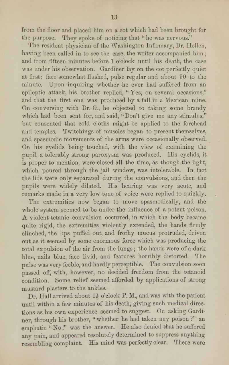 from the floor and placed him on a cot which had been brought for the purpose. They spoke of noticing that  he was nervous. The resident physician of the Washington Infirmary, Dr. Hellen, having been called in to see the case, the writer accompanied him; and from fifteen minutes before 1 o'clock until his death, the case was under his observation. Gardiner lay on the cot perfectly quiet at first; face somewhat flushed, pulse regular and about 90 to the minute. Upon inquiring whether he ever had suffered from an epileptic attack, his brother replied,  Yes, on several occasions, and that the first one was produced by a fall in a Mexican mine. On conversing with Dr. G., he objected to taking some brandy which had been sent for, and said, Don't give me any stimulus, but consented that cold cloths might be applied to the forehead and temples. Twitchings of muscles began to present themselves, and spasmodic movements of the arms were occasionally observed. On his eyelids being touched, with the view of examining the pupil, a tolerably strong paroxysm was produced. His eyelids, it is proper to mention, were closed all the time, as though the light, which poured through the jail window, was intolerable. In fact the lids were only separated during the convulsions, and then the pupils were widely dilated. His hearing was very acute, and remarks made in a very low tone of voice were replied to quickly. The extremities now began to move spasmodically, and the whole system seemed to be under the influence of a potent poison. A violent tetanic convulsion occurred, in which the body became quite rigid, the extremities violently extended, the hands firmly clinched, the lips puffed out, and frothy mucus protruded, driven out as it seemed by some enormous force which was producing the total expulsion of the air from the lungs; the hands were of a dark blue, nails blue, face livid, and features horribly distorted. The pulse was very feeble, and hardly perceptible. The convulsion soon passed off', with, however, no decided freedom from the tetanoid condition. Some relief seemed afforded by applications of strong mustard plasters to the ankles. Dr. Hall arrived about 1| o'clock P. M., and was with the patient until within a few minutes of his death, giving such medical direc- tions as his own experience seemed to suggest. On asking Gardi- ner through his brother,  whether he had taken any poison ? an emphatic  No! was the answer. He also denied that he suffered any pain, and appeared resolutely determined to suppress anything resembling complaint. His mind was perfectly clear. There were