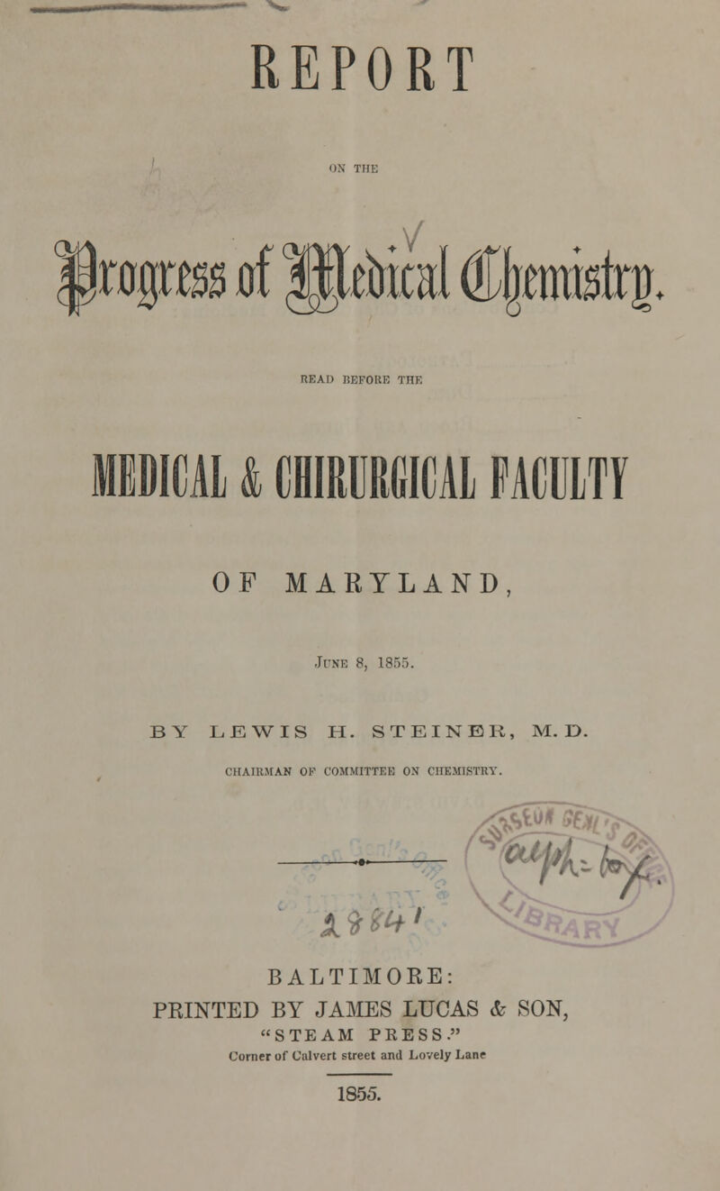 REPORT (24 .V ragra d 3$toical (%mistrjL READ BEFORE THE MEDICAL & CHIRURGICAL FACULTY OF MARYLAND, Ji-ne 8, 1855. BY LEWIS H. STEINEK, M. D. CHAIRMAN OF COMMITTEE OX CHEMISTRY. 0 y BALTIMORE: PRINTED BY JAMES LUCAS & SON, STEAM PRESS. Comer of Calvert street and Lovely Lane 1855.