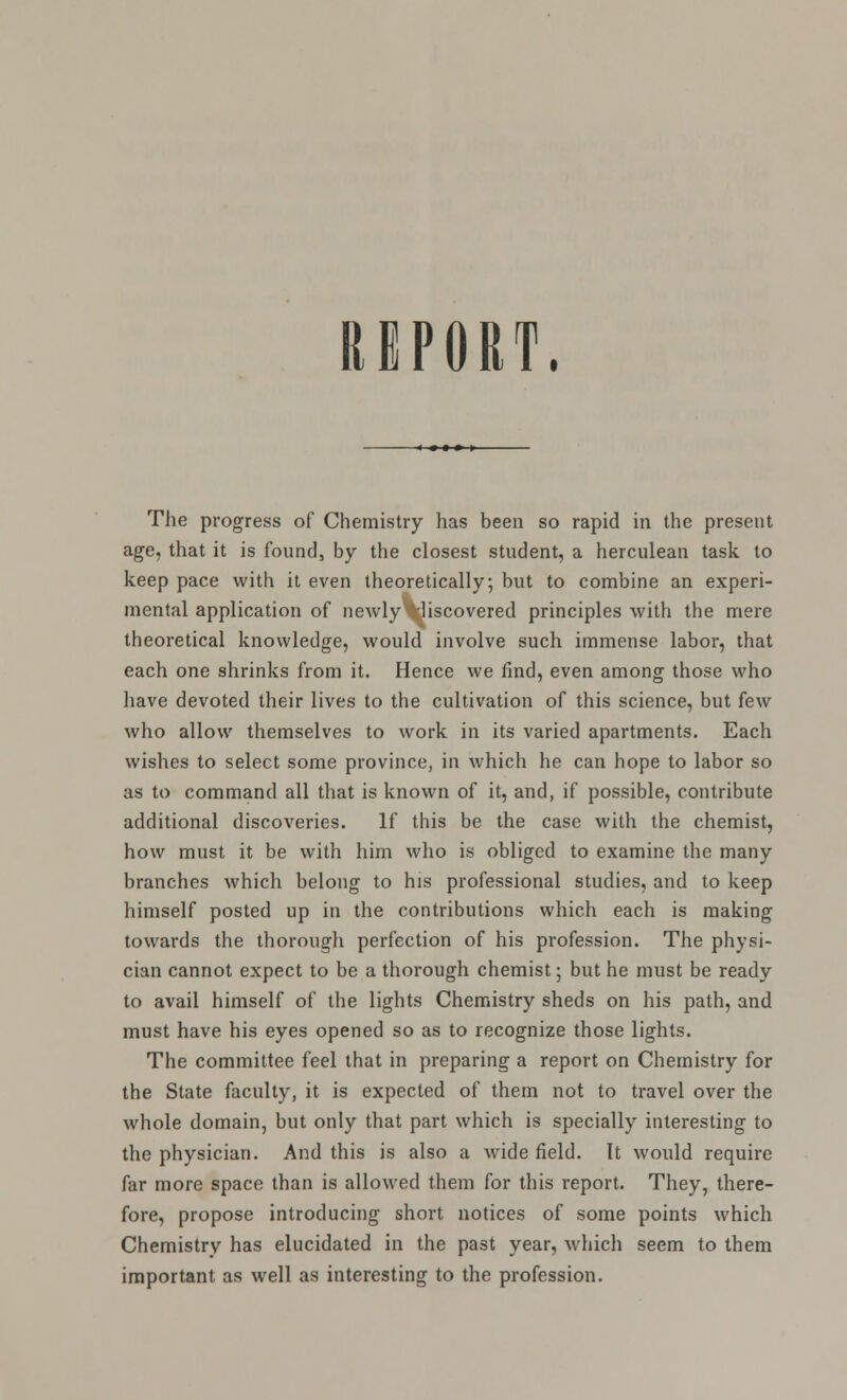 REPORT. The progress of Chemistry has been so rapid in the present age, that it is found, by the closest student, a herculean task to keep pace with it even theoretically; but to combine an experi- mental application of newly 'liscovered principles with the mere theoretical knowledge, would involve such immense labor, that each one shrinks from it. Hence we find, even among those who have devoted their lives to the cultivation of this science, but few who allow themselves to work in its varied apartments. Each wishes to select some province, in which he can hope to labor so as to command all that is known of it, and, if possible, contribute additional discoveries. If this be the case with the chemist, how must it be with him who is obliged to examine the many branches which belong to his professional studies, and to keep himself posted up in the contributions which each is making towards the thorough perfection of his profession. The physi- cian cannot expect to be a thorough chemist; but he must be ready to avail himself of the lights Chemistry sheds on his path, and must have his eyes opened so as to recognize those lights. The committee feel that in preparing a report on Chemistry for the State faculty, it is expected of them not to travel over the whole domain, but only that part which is specially interesting to the physician. And this is also a wide field. It would require far more space than is allowed them for this report. They, there- fore, propose introducing short notices of some points which Chemistry has elucidated in the past year, which seem to them important as well as interesting to the profession.