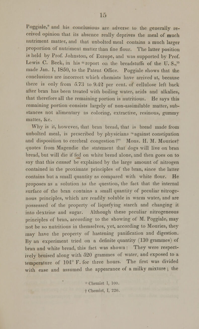 Poggiale,* and his conclusions are adverse to the generally re- ceived opinion that its absence really deprives the meal of much nutriment matter, and that unbolted meal contains a much larger proportion of nutriment matter than fine flour. The latter position is held by Prof. Johnston, of Europe, and was supported by Prof. Lewis C. Beck, in his'-report on the breadstuff's of the U.S., made Jan. 1, 1850, to the Patent Office. Poggiale shows that the conclusions are incorrect which chemists have arrived at, because there is only from 5.73 to 9.42 per cent, of cellulose left back after bran has been treated with boiling water, acids and alkalies, that therefore all the remaining portion is nutritious. He says this remaining portion consists largely of non-assimilable matter, sub- stances not alimentary as coloring, extractive, resinous, gummy matter, Sec. Why is it, however, that bran bread, that is bread made from unbolted meal, is prescribed by physicians against constipation and disposition to cerebral congestion? Mons. H. M. Mouriesf quotes from Magendie the statement that dogs will live on bran bread, but will die if fed on white bread alone, and then goes on to say that this cannot be explained by the large amount of nitrogen contained in the proximate principles of the bran, since the latter contains but a small quantity as compared with white flour. He proposes as a solution to the question, the fact that the internal surface of the bran contains a small quantity of peculiar nitroge- nous principles, which are readily soluble in warm water, and are possessed of the property of liquefying starch and changing it into dextrine and sugar. Although these peculiar nitrogeneous principles of bran, according to the showing of M. Poggiale, may not be so nutritious in themselves, yet, according to Mouries, they may have the property of hastening panification and digestion. By an experiment tried on a definite quantity (130 grammes) of bran and white bread, this fact was shown: They were respect- ively bruised along with 520 grammes of water, and exposed to a temperature of 104° F. for three hours. The first was divided with ease and assumed the appearance of a milky mixture ; the Chemist 1, LOO.