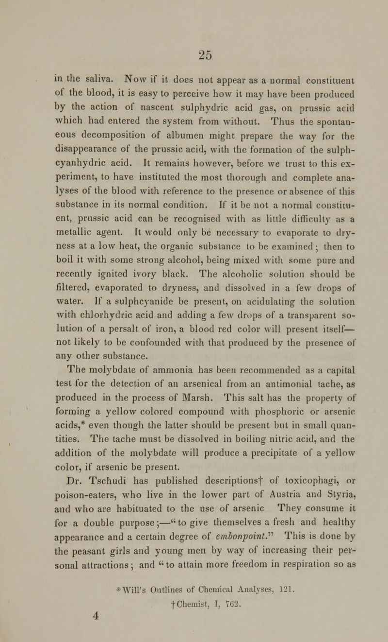 in the saliva. Now if it does not appear as a normal constituent of the blood, it is easy to perceive how it may have been produced by the action of nascent sulphydric acid gas, on prussic acid which had entered the system from without. Thus the spontan- eous decomposition of albumen might prepare the way for the disappearance of the prussic acid, with the formation of the sulph- cyanhydric acid. It remains however, before we trust to this ex- periment, to have instituted the most thorough and complete ana- lyses of the blood with reference to the presence or absence of this substance in its normal condition. If it be not a normal constitu- ent, prussic acid can be recognised with as little difficulty as a metallic agent. It would only be necessary to evaporate to dry- ness at a low heat, the organic substance to be examined ; then to boil it with some strong alcohol, being mixed with some pure and recently ignited ivory black. The alcoholic solution should be fdtered, evaporated to dryness, and dissolved in a few drops of water. If a sulphcyanide be present, on acidulating the solution with chlorhydric acid and adding a few drops of a transparent so- lution of a persalt of iron, a blood red color will present itself— not likely to be confounded with that produced by the presence of any other substance. The molybdate of ammonia has been recommended as a capital test for the detection of an arsenical from an antimonial tache, as produced in the process of Marsh. This salt has the property of forming a yellow colored compound with phosphoric or arsenic acids,* even though the latter should be present but in small quan- tities. The tache must be dissolved in boiling nitric acid, and the addition of the molybdate will produce a precipitate of a yellow color, if arsenic be present. Dr. Tschudi has published descriptions! of toxicophagi, or poison-eaters, who live in the lower part of Austria and Styria, and who are habituated to the use of arsenic They consume it for a double purpose;—to give themselves a fresh and healthy appearance and a certain degree of embonpoint. This is done by the peasant girls and young men by way of increasing their per- sonal attractions; and to attain more freedom in respiration so as Will's Outlines of Chemical Analyses, 121.