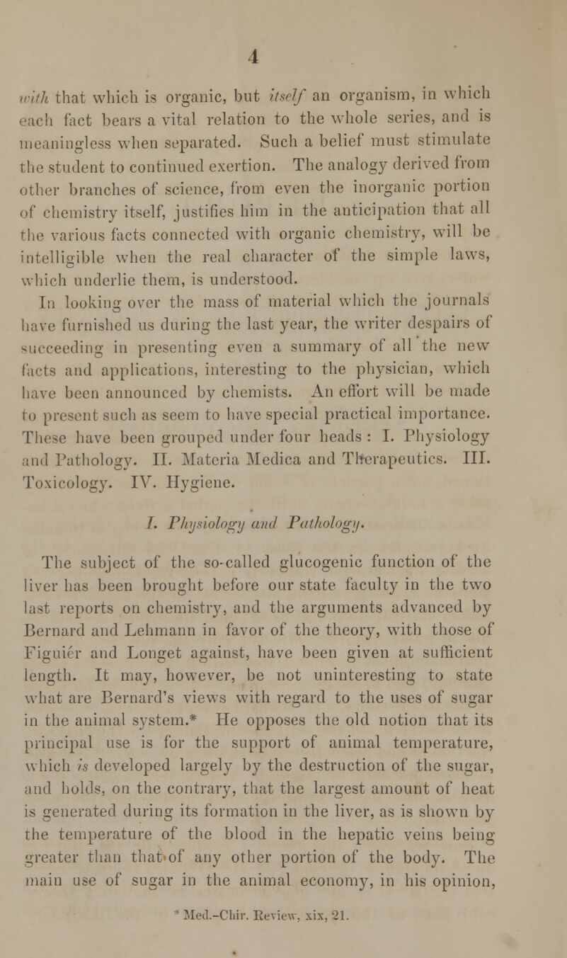 with that which is organic, but itself an organism, in which each fact bears a vital relation to the whole series, and is meaningless when separated. Such a belief must stimulate the student to continued exertion. The analogy derived from other branches of science, from even the inorganic portion of chemistry itself, justifies him in the anticipation that all the various facts connected with organic chemistry, will be intelligible when the real character of the simple laws, which underlie them, is understood. In looking over the mass of material which the journals have furnished us during the last year, the writer despairs of succeeding in presenting even a summary of all the new facts and applications, interesting to the physician, which have been announced by chemists. An effort will be made to present such as seem to have special practical importance. These have been grouped under four heads : I. Physiology and Pathology. II. Materia Medica and Th-erapeutics. III. Toxicology. IV. Hygiene. I. Pliysiology and Pathology. The subject of the so-called glucogenic function of the liver has been brought before our state faculty in the two last reports on chemistry, and the arguments advanced by Bernard and Lehmann in favor of the theory, with those of Figuier and Longet against, have been given at sufficient length. It may, however, be not uninteresting to state what are Bernard's views with regard to the uses of sugar in the animal system.* He opposes the old notion that its principal use is for the support of animal temperature, which is developed largely by the destruction of the sugar, and holds, on the contrary, that the largest amount of heat is generated during its formation in the liver, as is shown by the temperature of the blood in the hepatic veins being greater than that of any other portion of the body. The main use of sugar in the animal economy, in his opinion, * Mcd.-Cliir. Review, xix, 21.