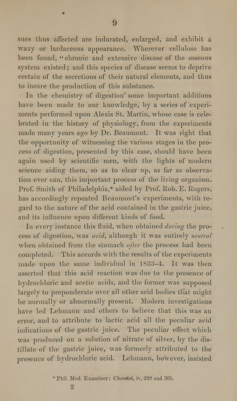 sues thus affected are indurated, enlarged, and exhibit a waxy or lardaceous appearance. Wherever cellulose has been found,  chronic and extensive disease of the osseous system existed; and this species of disease seems to deprive certain of the secretions of their natural elements, and thus to insure the production of this substance. In the chemistry of digestion some important additions have been made to our knowledge, by a series of experi- ments performed upon Alexis St. Martin, whose case is cele- brated in the history of physiology, from the experiments made many years ago by Dr. Beaumont. It was right that the opportunity of witnessing the various stages in the pro- cess of digestion, presented by this case, should have been again used by scientific men, with the lights of modern science aiding them, so as to clear up, as far as observa- tion ever can, this important process of the living organism. Prof. Smith of Philadelphia,* aided by Prof. Rob. E. Rogers, has accordingly repeated Beaumont's experiments, with re- gard to the nature of the acid contained in the gastric juice, and its influence upon different kinds of food. In every instance this fluid, when obtained during the pro- cess of digestion, was acid, although it was entirely neutral when obtained from the stomach after the process had been completed. This accords with the results of the experiments made upon the same individual in 1833-4. It was then asserted that this acid reaction was due to the presence of hydrochloric and acetic acids, and the former was supposed largely to preponderate over all other acid bodies that might be normally or abnormally present. Modern investigations have led Lehmann and others to believe that this was an error, and to attribute to lactic acid all the peculiar acid indications of the gastric juice. The peculiar effect which was produced on a solution of nitrate of silver, by the dis- tillate of the gastric juice, was formerly attributed to the presence of hydrochloric acid. Lehmann, however, insisted Phil. Med. Examiner; Chemist, iv, 228 and 305. 2