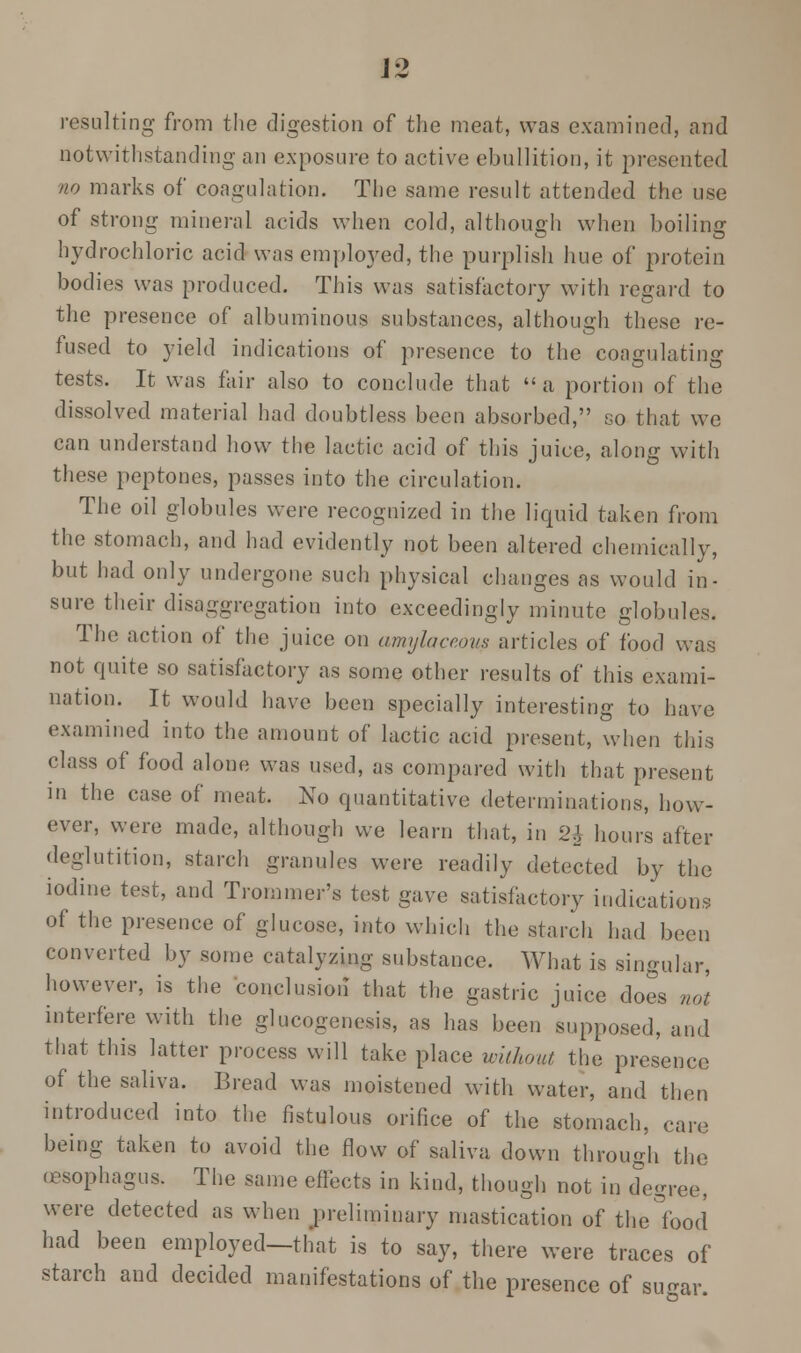 resulting from the digestion of the meat, was examined, and notwithstanding an exposure to active ebullition, it presented no marks of coagulation. The same result attended the use of strong mineral acids when cold, although when boiling hydrochloric acid was employed, the purplish hue of protein bodies was produced. This was satisfactory with regard to the presence of albuminous substances, although these re- fused to yield indications of presence to the coagulating tests. It was fair also to conclude that a portion of the dissolved material had doubtless been absorbed, so that we can understand how the lactic acid of this juice, along with these peptones, passes into the circulation. The oil globules were recognized in the liquid taken from the stomach, and had evidently not been altered chemically, but had only undergone such physical changes as would in- sure their disaggregation into exceedingly minute globules. The action of the juice on amylaceous articles of food was not quite so satisfactory as some other results of this exami- nation. It would have been specially interesting to have examined into the amount of lactic acid present, when this class of food alone was used, as compared with that present in the case of meat. No quantitative determinations, how- ever, were made, although we learn that, in ill hours after deglutition, starch granules were readily detected by the iodine test, and Trommer's test gave satisfactory indications of the presence of glucose, into which the starch had been converted by some catalyzing substance. What is singular, however, is the conclusion that the gastric juice does not interfere with the glycogenosis, as has been supposed, and that this latter process will take place without the presence of the saliva. Bread was moistened with water, and then introduced into the fistulous orifice of the stomach, care being taken to avoid the flow of saliva down through the (esophagus. The same effects in kind, though not in degree, were detected as when preliminary mastication of thelfood had been employed—that is to say, there were traces of starch and decided manifestations of the presence of sugar.