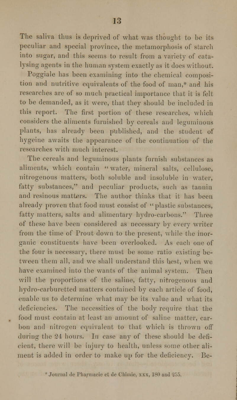 The saliva thus is deprived of what was thought to be its peculiar and special province, the metamorphosis of starch into sugar, and this seems to result from a variety of cata- lysing agents in the human system exactly as it does without. Poggiale has been examining into the chemical composi- tion and nutritive equivalents of the food of man,* and his researches are of so much practical importance that it is felt to be demanded, as it were, that they should be included in this report. The first portion of these researches, which considers the aliments furnished by cereals and leguminous plants, has already been published, and the student of hygeine awaits the appearance of the continuation of the researches with much interest. The cereals and leguminous plants furnish substances as aliments, which contain water, mineral salts, cellulose, nitrogenous matters, both soluble and insoluble in water, fatty substances, and peculiar products, such as tannin and resinous matters. The author thinks that it has been already proven that food must consist of plastic substances, fatty matters, salts and alimentary hydro-carbons. Three of these have been considered as necessary by every writer from the time of Prout down to the present, while the inor- ganic constituents have been overlooked. As each one of the four is necessary, there must be some ratio existing be- tween them all, and we shall understand this best, when we have examined into the wants of the animal system. Then will the proportions of the saline, fatty, nitrogenous and hydro-earburetted matters contained by each article of food, enable us to determine what may be its value and what its deficiencies. The necessities of the body require that the food must contain at least an amount of saline matter, car- bon and nitrogen equivalent to that which is thrown off during the 24 hours. In case any of these should be defi- cient, there will be injury to health, unless some other ali- ment is added in order to make up for the deficiency. Be- * Journal de Pharmacia et de Chimie, xxx, 180 and 255.