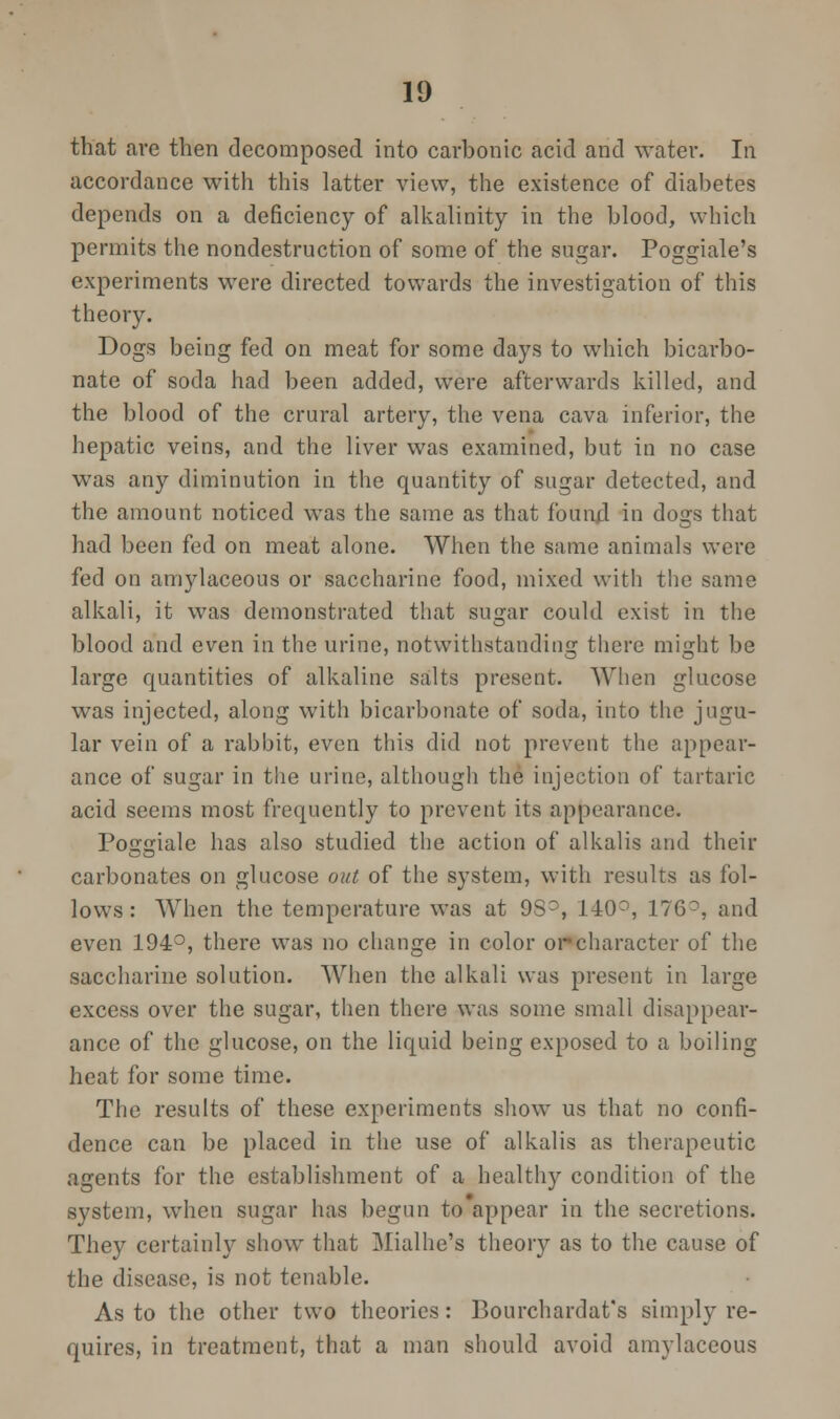 that are then decomposed into carbonic acid and water. In accordance with this latter view, the existence of diabetes depends on a deficiency of alkalinity in the blood, which permits the nondestruction of some of the sugar. Poggiale's experiments were directed towards the investigation of this theory. Dogs being fed on meat for some days to which bicarbo- nate of soda had been added, were afterwards killed, and the blood of the crural artery, the vena cava inferior, the hepatic veins, and the liver was examined, but in no case was any diminution in the quantity of sugar detected, and the amount noticed was the same as that found in dogs that had been fed on meat alone. When the same animals were fed on amylaceous or saccharine food, mixed with the same alkali, it was demonstrated that sugar could exist in the blood and even in the urine, notwithstanding there might be large quantities of alkaline salts present. When glucose was injected, along with bicarbonate of soda, into the jugu- lar vein of a rabbit, even this did not prevent the appear- ance of sugar in the urine, although the injection of tartaric acid seems most frequently to prevent its appearance. Po<jf2;iale has also studied the action of alkalis and their carbonates on glucose out of the system, with results as fol- lows: When the temperature was at 9Sr, 140°, 176°, and even 194°, there was no change in color orcharacter of the saccharine solution. When the alkali was present in large excess over the sugar, then there was some small disappear- ance of the glucose, on the liquid being exposed to a boiling heat for some time. The results of these experiments show us that no confi- dence can be placed in the use of alkalis as therapeutic agents for the establishment of a healthy condition of the system, when sugar has begun to appear in the secretions. They certainly show that Mialhe's theory as to the cause of the disease, is not tenable. As to the other two theories: Bourchardat's simply re- quires, in treatment, that a man should avoid amylaceous