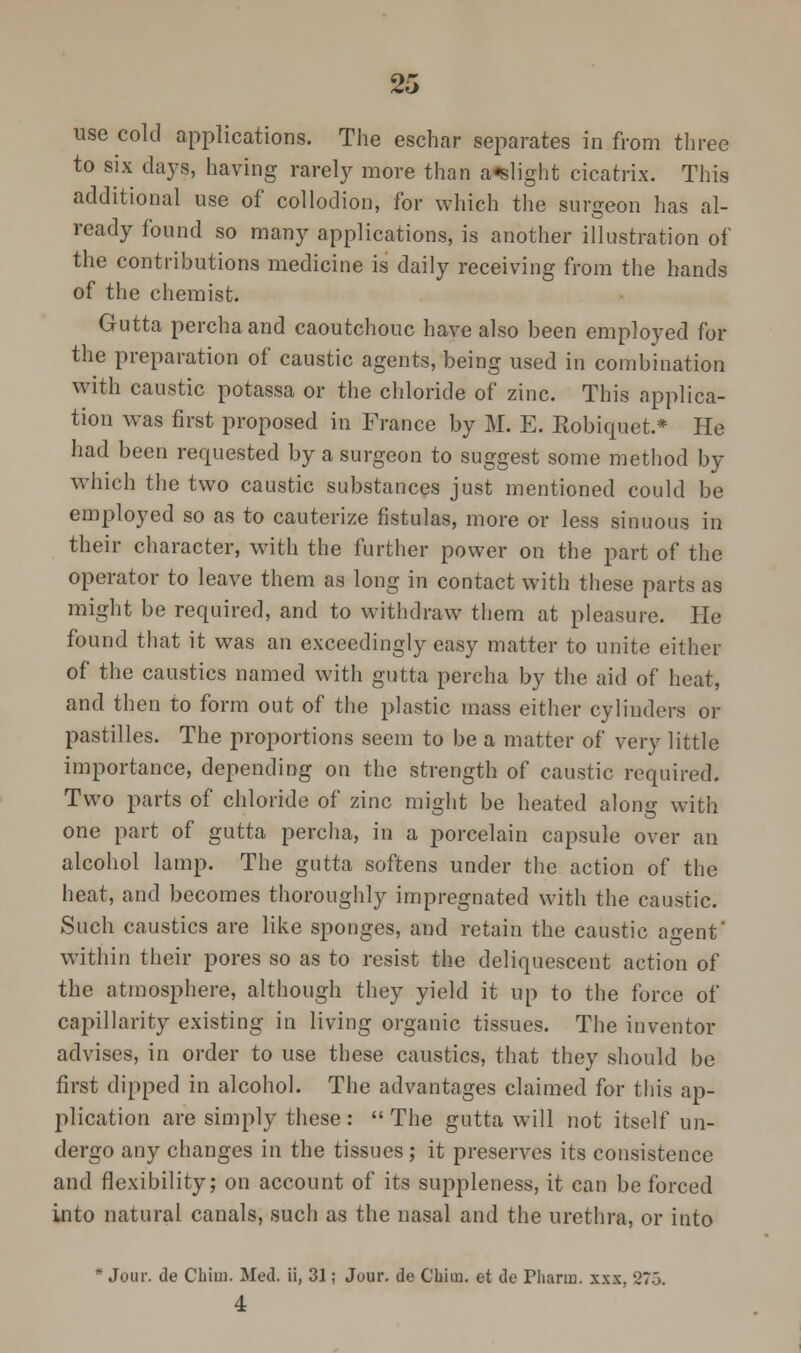 use cold applications. The eschar separates in from three to six days, having rarely more than a-slight cicatrix. This additional use of collodion, for which the surgeon has al- ready found so many applications, is another illustration of the contributions medicine is daily receiving from the hands of the chemist. Gutta perchaand caoutchouc have also been employed for the preparation of caustic agents, being used in combination with caustic potassa or the chloride of zinc. This applica- tion was first proposed in France by M. E. Eobiquet.* He had been requested by a surgeon to suggest some method by which the two caustic substances just mentioned could be employed so as to cauterize fistulas, more or less sinuous in their character, with the further power on the part of the operator to leave them as long in contact with these parts as might be required, and to withdraw them at pleasure. He found that it was an exceedingly easy matter to unite either of the caustics named with gutta percha by the aid of heat, and then to form out of the plastic mass either cylinders or pastilles. The proportions seem to be a matter of very little importance, depending on the strength of caustic required. Two parts of chloride of zinc might be heated along with one part of gutta percha, in a porcelain capsule over an alcohol lamp. The gutta softens under the action of the heat, and becomes thoroughly impregnated with the caustic. Such caustics are like sponges, and retain the caustic agent' within their pores so as to resist the deliquescent action of the atmosphere, although they yield it up to the force of capillarity existing in living organic tissues. The inventor advises, in order to use these caustics, that they should be first dipped in alcohol. The advantages claimed for this ap- plication are simply these :  The gutta will not itself un- dergo any changes in the tissues,- it preserves its consistence and flexibility; on account of its suppleness, it can be forced into natural canals, such as the nasal and the urethra, or into * Jour, de Chim. Med. ii, 31; Jour, de Chim. et dc riiarin. xxx, 275. 4