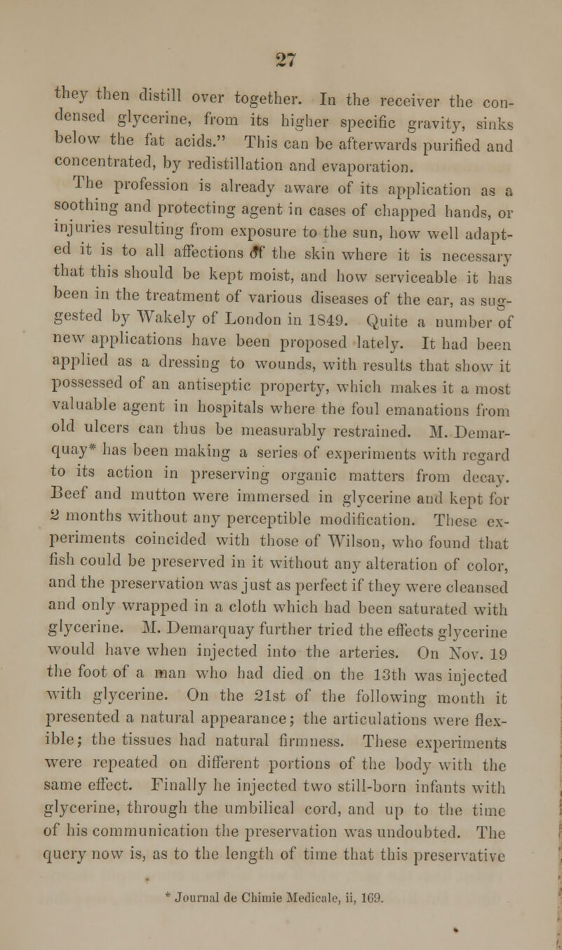 they then distill over together. In the receiver the con- densed glycerine, from its higher specific gravity, sinks below the fat acids. This can be afterwards purified and concentrated, by redistillation and evaporation. The profession is already aware of its application as a soothing and protecting agent in cases of chapped hands, or injuries resulting from exposure to the sun, how well adapt- ed it is to all affections <tf the skin where it is necessary that this should be kept moist, and how serviceable it has been in the treatment of various diseases of the car, as sug- gested by Wakely of London in 1S49. Quite a number of new applications have been proposed lately. It had been applied as a dressing to wounds, with results that show it possessed of an antiseptic property, which makes it a most valuable agent in hospitals where the foul emanations from old ulcers can thus be measurably restrained. M. Demar- quay* has been making a series of experiments with regard to its action in preserving organic matters from decay. Beef and mutton were immersed in glycerine and kept for 2 months without any perceptible modification. These ex- periments coincided with those of Wilson, who found that fish could be preserved in it without any alteration of color, and the preservation was just as perfect if they were cleansed and only wrapped in a cloth which had been saturated with glycerine. M. Demarquay further tried the effects glycerine would have when injected into the arteries. On Nov. 19 the foot of a man who had died on the 13th was injected with glycerine. On the 21st of the following month it presented a natural appearance; the articulations were flex- ible; the tissues had natural firmness. These experiments were repeated on different portions of the body with the same effect. Finally he injected two still-born infants with glycerine, through the umbilical cord, and up to the time of his communication the preservation was undoubted. The query now is, as to the length of time that this preservative * Journal de CLimie Medicale, ii, 169.