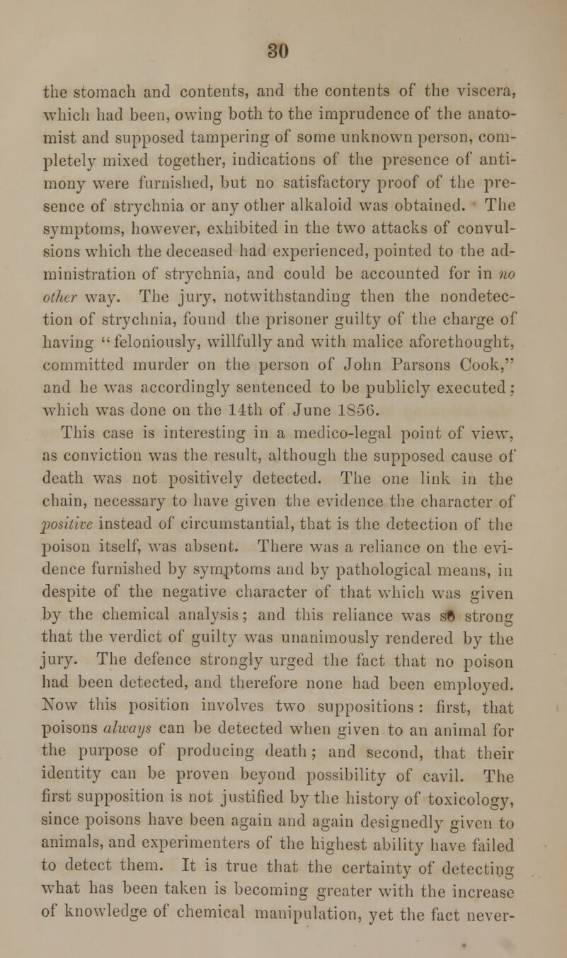 the stomach and contents, and the contents of the viscera, which had been, owing both to the imprudence of the anato- mist and supposed tampering of some unknown person, com- pletely mixed together, indications of the presence of anti- mony were furnished, but no satisfactory proof of the pre- sence of strychnia or any other alkaloid was obtained. The symptoms, however, exhibited in the two attacks of convul- sions which the deceased had experienced, pointed to the ad- ministration of strychnia, and could be accounted for in no other way. The jury, notwithstanding then the nondetcc- tion of strychnia, found the prisoner guilty of the charge of having  feloniously, willfully and with malice aforethought, committed murder on the person of John Parsons Cook, and he was accordingly sentenced to be publicly executed; which was done on the 14th of June 1856. This case is interesting in a medico-legal point of view, as conviction was the result, although the supposed cause of death was not positively detected. The one link in the chain, necessary to have given the evidence the character of l^osit'tvc instead of circumstantial, that is the detection of the poison itself, was absent. There was a reliance on the evi- dence furnished by symptoms and by pathological means, in despite of the negative character of that which was given by the chemical analysis; and this reliance was s© strong that the verdict of guilty was unanimously rendered by the jury. The defence strongly urged the fact that no poison had been detected, and therefore none had been employed. Now this position involves two suppositions: first, that poisons ahvays can be detected when given to an animal for the purpose of producing death; and second, that their identity can be proven beyond possibility of cavil. The first supposition is not justified by the history of toxicology, since poisons have been again and again designedly given to animals, and experimenters of the highest ability have failed to detect them. It is true that the certainty of detecting what has been taken is becoming greater with the increase of knowledge of chemical manipulation, yet the fact never-