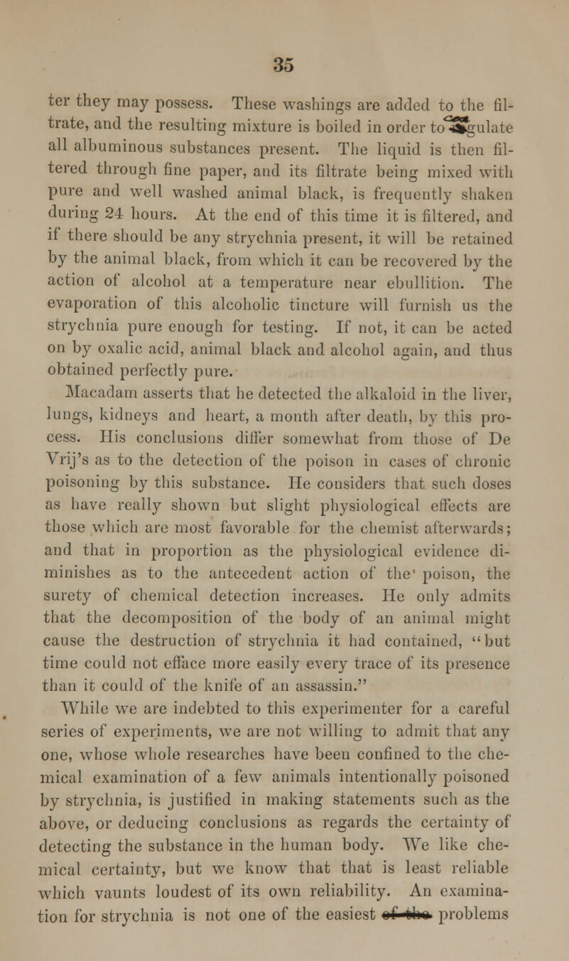 ter they may possess. These washings are added to the fil- trate, and the resulting mixture is boiled in order to^Sgulate all albuminous substances present. The liquid is then fil- tered through fine paper, and its filtrate being mixed with pure and well washed animal black, is frequently shaken during 24 hours. At the end of this time it is filtered, and if there should be any strychnia present, it will be retained by the animal black, from which it can be recovered by the action of alcohol at a temperature near ebullition. The evaporation of this alcoholic tincture will furnish us the strychnia pure enough for testing. If not, it can be acted on by oxalic acid, animal black and alcohol again, and thus obtained perfectly pure. Macadam asserts that he detected the alkaloid in the liver, lungs, kidneys and heart, a month after death, by this pro- cess. His conclusions differ somewhat from those of De Vrij's as to the detection of the poison in cases of chronic poisoning by this substance. He considers that such doses as have really shown but slight physiological effects are those which are most favorable for the chemist afterwards; and that in proportion as the physiological evidence di- minishes as to the antecedent action of the' poison, the surety of chemical detection increases. He only admits that the decomposition of the body of an animal might cause the destruction of strychnia it had contained, but time could not efface more easily every trace of its presence than it could of the knife of an assassin. While we are indebted to this experimenter for a careful series of experiments, we are not willing to admit that any one, whose wThole researches have been confined to the che- mical examination of a few animals intentionally poisoned by strychnia, is justified in making statements such as the above, or deducing conclusions as regards the certainty of detecting the substance in the human body. We like che- mical certainty, but we know that that is least reliable which vaunts loudest of its own reliability. An examina- tion for strychnia is not one of the easiest of th» problems