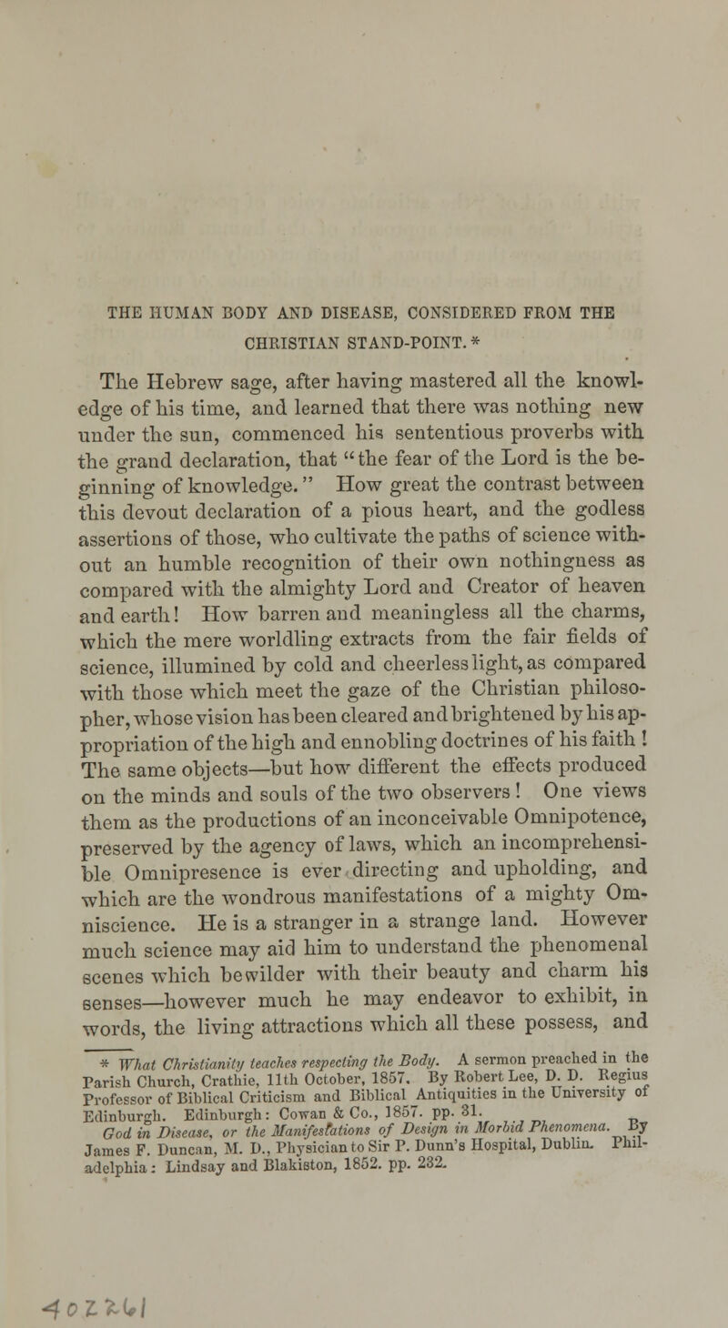 THE HUMAN BODY AND DISEASE, CONSIDERED FROM THE CHRISTIAN STAND-POINT. * The Hebrew sage, after having mastered all the knowl- edge of his time, and learned that there was nothing new under the sun, commenced hia sententious proverbs with the grand declaration, that  the fear of the Lord is the be- ginning of knowledge. How great the contrast between this devout declaration of a pious heart, and the godless assertions of those, who cultivate the paths of science with- out an humble recognition of their own nothingness as compared with the almighty Lord and Creator of heaven and earth! How barren and meaningless all the charms, which the mere worldling extracts from the fair fields of science, illumined by cold and cheerless light, as compared with those which meet the gaze of the Christian philoso- pher, whose vision has been cleared and brightened by his ap- propriation of the high and ennobling doctrines of his faith ! The same objects—but how different the effects produced on the minds and souls of the two observers ! One views them as the productions of an inconceivable Omnipotence, preserved by the agency of laws, which an incomprehensi- ble Omnipresence is ever directing and upholding, and which are the wondrous manifestations of a mighty Om- niscience. He is a stranger in a strange land. However much science may aid him to understand the phenomenal scenes which bewilder with their beauty and charm his senses—however much he may endeavor to exhibit, in words, the living attractions which all these possess, and * What Christianity teaches respecting the Body. A sermon preached in the Parish Church, Crathie, 11th October, 1857. By Robert Lee, D. D. Regius Professor of Biblical Criticism and Biblical Antiquities in the UniYersity ot Edinburgh. Edinburgh: Cowan & Co., 1857. pp. 31. God in Disease, or the Manifesfations of Design in Morbid Phenomena, ay James F. Duncan, M. D., Physician to Sir P. Dunn's Hospital, Dublin. Phil- adelphia: Lindsay and Blakieton, 1852. pp. 232, ^OtXi^l