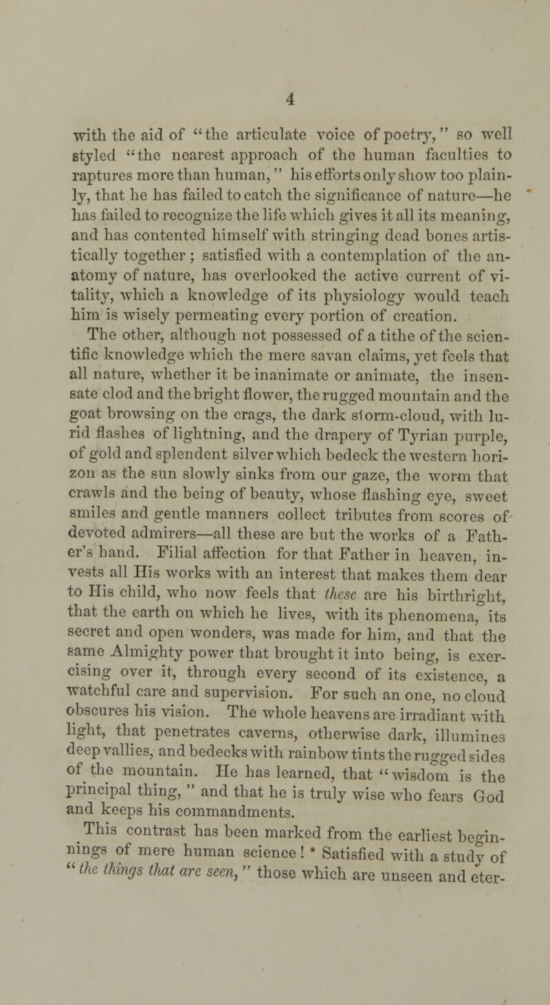 with the aid of the articulate voice of poetry, bo well styled the nearest approach of the human faculties to raptures more than human, his eltbrts only show too plain- ly, that he has failed to catch the significance of nature—he has failed to recognize the life which gives it all its meaning, and has contented himself with stringing dead bones artis- tically together ; satisfied with a contemplation of the an- atomy of nature, has overlooked the active current of vi- tality, which a knowledge of its physiology would teach him is wisely permeating every portion of creation. The other, although not possessed of a tithe of the scien- tific knowledge which the mere savan claims, yet feels that all nature, whether it be inanimate or animate, the insen- sate clod and the bright flower, the rugged mountain and the goat browsing on the crags, the dark slorm-cloud, with lu- rid flashes of lightning, and the drapery of Tyrian purple, of gold and splendent silver which bedeck the western hori- zon as the sun slowly sinks from our gaze, the worm that crawls and the being of beauty, whose flashing eye, sweet smiles and gentle manners collect tributes from scores of- devoted admirers—all these are but the works of a Fath- er's hand. Filial affection for that Father in heaven, in- vests all His works with an interest that makes them dear to His child, who now feels that these are his birthright, that the earth on which he lives, with its phenomenaj its secret and open wonders, was made for him, and that the same Almighty power that brought it into being, is exer- cising over it, through every second of its existence, a watchful care and supervision. For such an one, no cloud obscures his vision. The whole heavens are irradiant with light, that penetrates caverns, otherwise dark, illumines deep valHes, and bedecks with rainbow tints the rugged sides of the mountain. He has learned, that  wisdom is the principal thing,  and that he is truly wise who fears God and keeps his commandments. ^ This contrast has been marked from the earliest begin- nings of mere human science ! • Satisfied with a study of  the things that are seen,  those which are unseen and eter-