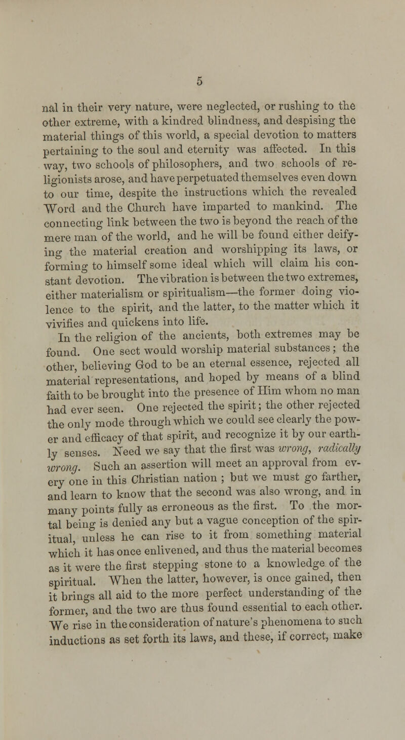 other extreme, with a kindred blindness, and despising the material things of this world, a special devotion to matters pertaining to the soul and eternity was affected. In this way, two schools of philosophers, and two schools of re- ligionists arose, and have perpetuated themselves even down to our time, despite the instructions which the revealed Word and the Church have imparted to mankind. The connecting link between the two is beyond the reach of the mere man of the world, and he will be found either deify- ing the material creation and worshipping its laws, or forming to himself some ideal which will claim his con- stant devotion. The vibration is between the two extremes, either materialism or spiritualism—the former doing vio- lence to the spirit, and the latter, to the matter which it vivifies and quickens into life. In the religion of the ancients, both extremes may be found. One sect would worship material substances ; the other, believing God to be an eternal essence, rejected all material representations, and hoped by means of a blind faith to be brought into the presence of Him whom no man had ever seen. One rejected the spirit; the other rejected the only mode through which we could see clearly the pow- er and efficacy of that spirit, and recognize it by our earth- ly senses. ITeed we say that the first was wrong^ radically lorong. Such an assertion will meet an approval from ev- ery one in this Christian nation ; but we must go farther, and learn to know that the second was also wrong, and in many points fully as erroneous as the first. To the mor- tal being is denied any but a vague conception of the spir- itual, unless he can rise to it from something material which it has once enlivened, and thus the material becomes as it were the first stepping stone to a knowledge of the spiritual. When the latter, however, is once gained, then it brings all aid to the more perfect understanding of the former, and the two are thus found essential to each other. We rise in the consideration of nature's phenomena to such inductions as set forth its laws, and these, if correct, make