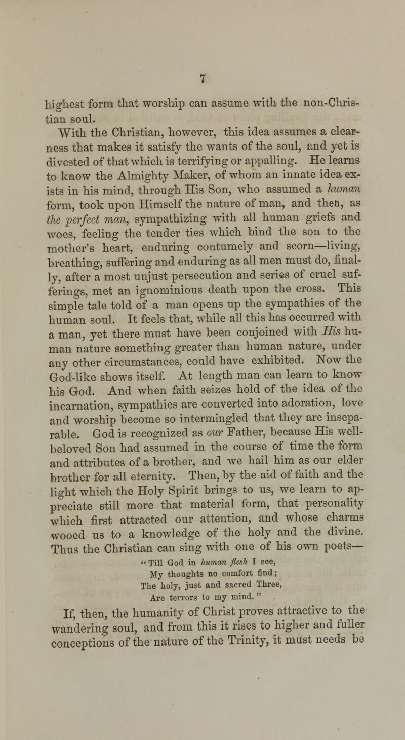 highest form that worship can assume with the non-Chris- tian soul. With the Christian, however, this idea assumes a clear- ness that makes it satisfy the wants of the soul, and yet is divested of that which is terrifying or api^alling. He learns to know the Almighty Maker, of whom an innate idea ex- ists in his mind, through His Son, who assumed a human form, took upon Himself the nature of man, and then, as the x>erfect man, sympathizing with all human griefs and woes, feeling the tender ties which bind the son to the mother's heart, enduring contumely and scorn—living, breathing, suffering and enduring as all men must do, final- ly, after a most unjust persecution and series of cruel suf- ferings, met an ignominious death upon the cross. This simple tale told of a man opens up the sympathies of the human soul. It feels that, while all this has occurred with a man, yet there must have been conjoined with His hu- man nature something greater than human nature, under any other circumstances, could have exhibited. Now the God-like shows itself. At length man can learn to know his God. And when faith seizes hold of the idea of the incarnation, sympathies are converted into adoration, love and worship become so intermingled that they are insepa- rable. God is recognized as our Father, because His well- beloved Son had assumed in the course of time the form and attributes of a brother, and we hail him as our elder brother for all eternity. Then, by the aid of faith and the light which the Holy Spirit brings to us, we learn to ap- preciate still more that material form, that personality which first attracted our attention, and whose charms wooed us to a knowledge of the holy and the divine. Thus the Christian can sing with one of his own poets— <'Till God in human flesh I see, My thoughts no comfort find; The holy, just and sacred Three, Are terrors to my mind.  If, then, the humanity of Christ proves attractive to the wandering soul, and from this it rises to higher and fuller conceptions of the nature of the Trinity, it must needs be