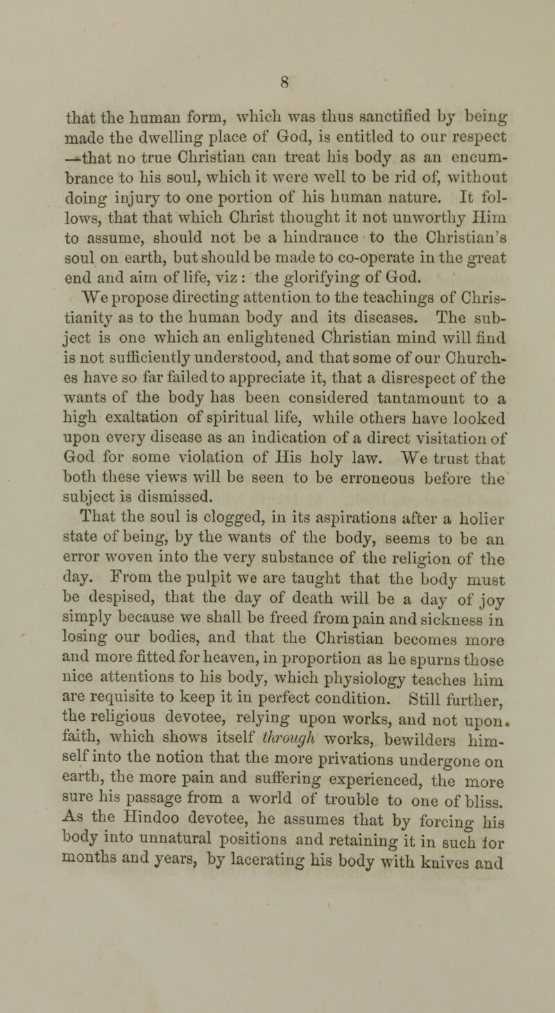 that the human form, which was thus sanctified bj being made the dwelling place of God, is entitled to our respect —that no true Christian can treat his body as an encum- brance to his soul, which it were well to be rid of, without doing injury to one portion of his human nature. It fol- lows, that that which Christ thought it not unworthy Ilim to assume, should not be a hindrance to the Christian's soul on earth, but should be made to co-operate in the great end and aim of life, viz : the glorifying of God. AVe propose directing attention to the teachings of Chris- tianity as to the human body and its diseases. The sub- ject is one which an enlightened Cliristian mind will find is not suificiently understood, and that some of our Church- es have so far failed to appreciate it, that a disrespect of the wants of the body has been considered tantamount to a high exaltation of spiritual life, while others have looked upon every disease as an indication of a direct visitation of God for some violation of Ilis holy law. We trust that both these views will be seen to be erroneous before the subject is dismissed. That the soul is clogged, in its aspirations after a holier state of being, by the wants of the body, seems to be an error woven into the very substance of the religion of the day. From the pulpit we are taught that the body must be despised, that the day of death will be a day of joy simply because we shall be freed from pain and sickness in losing our bodies, and that the Christian becomes more and more fitted for heaven, in proportion as he spurns those nice attentions to his body, which physiology teaches him are requisite to keep it in perfect condition. Still further, the religious devotee, relying upon works, and not upon, faith, which shows itself through works, bewilders him- self into the notion that the more privations undergone on earth, the more pain and suftering experienced, the more sure his passage from a world of trouble to one of bliss. As the Hindoo devotee, he assumes that by forcing his body into unnatural positions and retaining it in such lor months and years, by lacerating his body with knives and