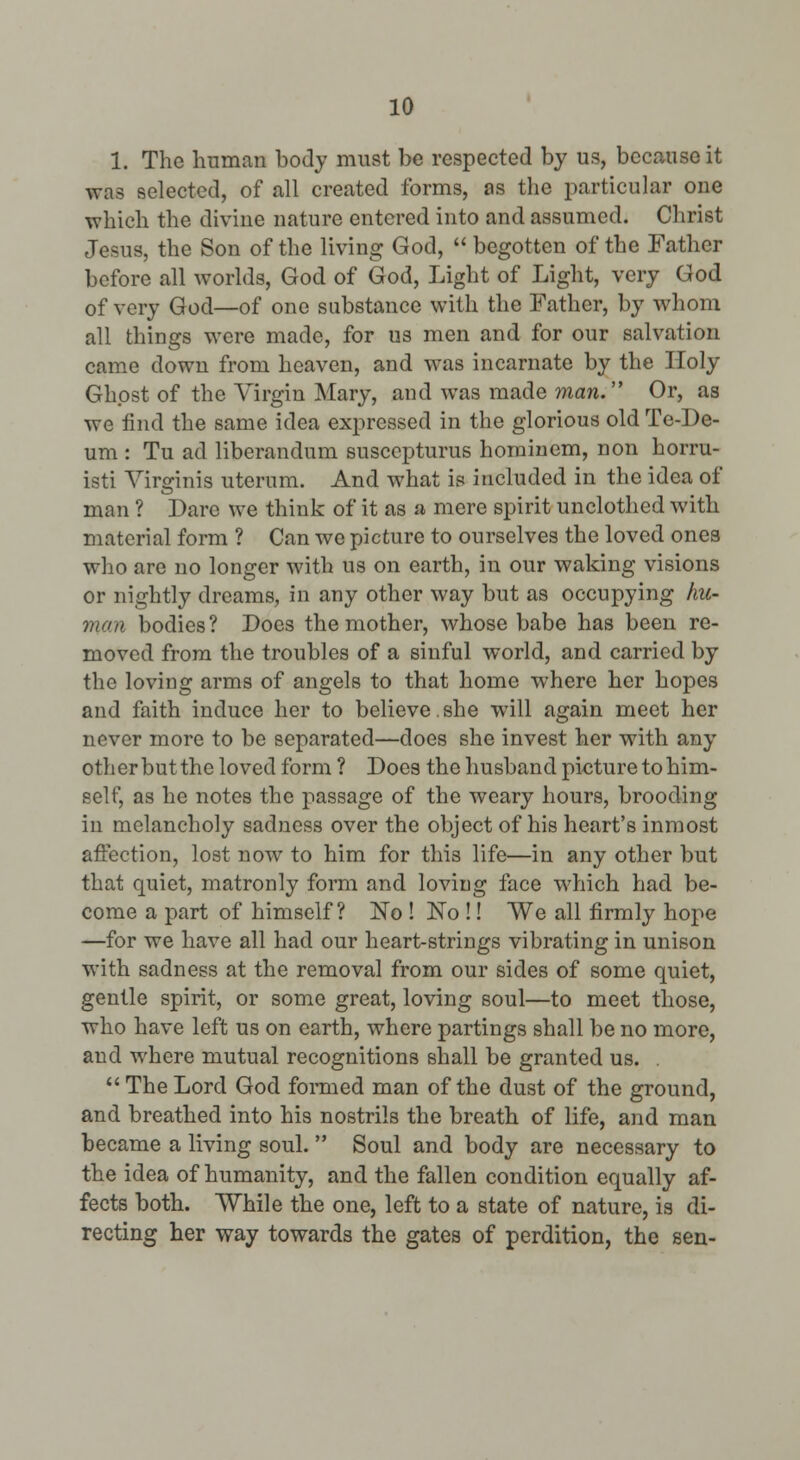 1. The human body must be respected by us, because it was selected, of all created forms, as the particular one which the divine nature entered into and assumed. Christ Jesus, the Son of the living God,  begotten of the Father before all worlds, God of God, Light of Light, very God of very God—of one substance with the Father, by whom all things were made, for us men and for our salvation came down from heaven, and was incarnate by the Holy Ghost of the Virgin Mary, and was made man. Or, as we find the same idea expressed in the glorious old Te-De- um : Tu ad liberandum susccpturus hominem, non horru- isti Yirorinis utcrum. And what is included in the idea of man ? Dare we think of it as a mere spirit unclothed with material form ? Can we picture to ourselves the loved ones who are no longer with us on earth, in our waking visions or nightly dreams, in any other way but as occupying hu- man bodies? Does the mother, whose babe has been re- moved from the troubles of a sinful world, and carried by the loving arms of angels to that home where her hopes and faith induce her to believe. she will again meet her never more to be separated—does she invest her with any otherbutthe loved form ? Does the husband picture to him- self, as he notes the passage of the weary hours, brooding in melancholy sadness over the object of his heart's inmost affection, lost now to him for this life—in any other but that quiet, matronly form and loving face which had be- come a part of himself? No ! No !! We all firmly hope —for we have all had our heart-strings vibrating in unison with sadness at the removal from our sides of some quiet, gentle spirit, or some great, loving soul—to meet those, who have left us on earth, where partings shall be no more, and where mutual recognitions shall be granted us. .  The Lord God foi-med man of the dust of the ground, and breathed into his nostrils the breath of life, and man became a living soul.  Soul and body are necessary to the idea of humanity, and the fallen condition equally af- fects both. While the one, left to a state of nature, is di- recting her way towards the gates of perdition, the sen-