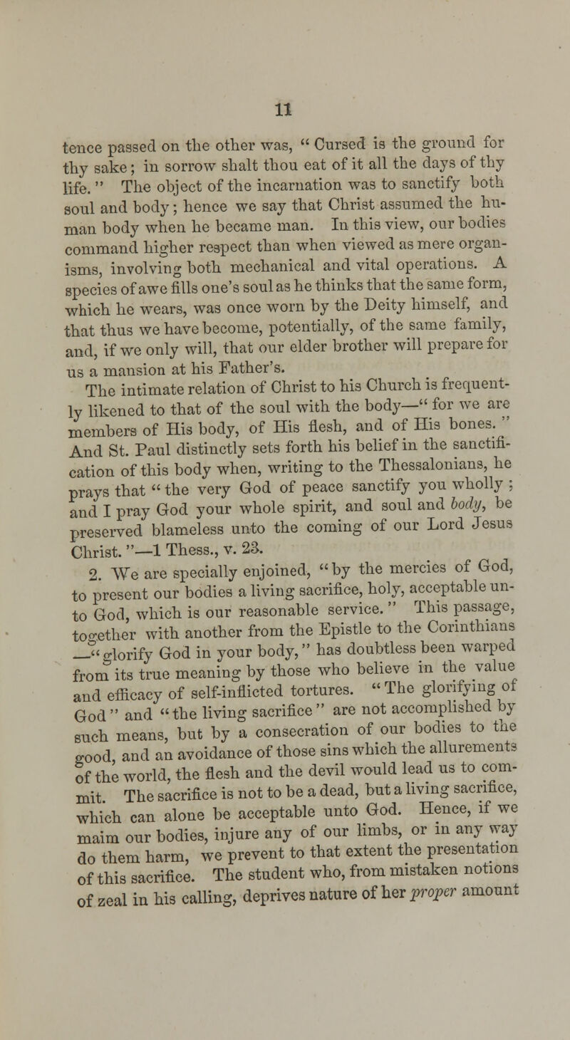 tence passed on the other was,  Cursed is the ground for thy sake; in sorrow shalt thou eat of it all the days of thy life.  The object of the incarnation was to sanctify both soul and body; hence we say that Christ assumed the hu- man body when he became man. In this view, our bodies command higher resiDCct than when viewed as mere organ- isms, involving both mechanical and vital operations. A species of awe fills one's soul as he thinks that the same form, which he wears, was once worn by the Deity himself, and that thus we have become, potentially, of the same family, and, if we only will, that our elder brother will prepare for us a mansion at his Father's. The intimate relation of Christ to his Church is frequent- ly likened to that of the soul with the body— for we are members of His body, of His flesh, and of His bones.  And St. Paul distinctly sets forth his belief in the sanctifi- cation of this body when, writing to the Thessalonians, he prays that  the very God of peace sanctify you wholly ; and I pray God your whole spirit, and soul and body, be preserved blameless unto the coming of our Lord Jesus Christ. —1 Thess., v. 2S. 2. We are specially enjoined, by the mercies of God, to present our bodies a living sacrifice, holy, acceptable un- to God which is our reasonable service.  This passage, too-ether with another from the Epistle to the Corinthians J^'glorify God in your body, has doubtless been warped from its true meaning by those who believe in the value and efficacy of self-inflicted tortures.  The glonfymg of God and the living sacrifice are not accomphshed by such means, but by a consecration of our bodies to the good and an avoidance of those sins which the allurements of the world, the flesh and the devil would lead us to com- mit The sacrifice is not to be a dead, but a living sacrifice, which can alone be acceptable unto God. Hence, if we maim our bodies, injure any of our limbs, or in any way do them harm, we prevent to that extent the presentation of this sacrifice. The student who, from mistaken notions of zeal in his calling, deprives nature of her proper amount