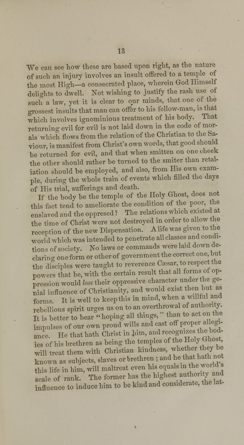 We can see how these are based upon right, as the nature of such an injury involves an insult offered to a temple of the most High—a consecrated place, wherein God Himself delights to dwell. Not wishing to justify the rash use of such a law, yet it is clear to our minds, that one of the grossest insults that man can offer to his fellow-man, is-that which involves ignominious treatment of his body. That returning evil for evil is not laid down in the code of mor- als which flows from the relation of the Christian to the Sa- viour, is manifest from Christ's own words, that good should be returned for evil, and that when smitten on one cheek the other should rather be turned to the smiter than retal- iation should be employed, and also, from His own exam- ple, during the whole train of events which filled the days of His trial, sufferings and death. If the body be the temple of the Holy Ghost, does not this fact tend to ameliorate the condition of the poor, the enslaved and the oppresed ? The relations which existed at the time of Christ were not destroyed in order to allow the reception of the new Dispensation. Alife was given to the world which was intended to penetrate all classes and condi- tions of society. No laws or commands were laid down de- claring one form or other of government the correct one, but the disciples were taught to reverence C^sar, to respect the powers that be, with the certain result that all forms of op- pression would Zosaheir oppressive character under the ge- nial influence of Christianity, and would exist then but as forms. It is well to keep this in mind, when a willful and rebellious spirit urges us on to an overthrowal of authority. It is better to bear  hoping all things,  th^. to act on the impulses of our own proud wills and cast off proper al egi- ance. He that hath Christ in bim, and recognizes the bod- ies of his brethren as being the temples of the Holy Ghost will treat them with Christian kindness, whe her tbey be known as subjects, slaves orbrethren ; ^^^ ^e thathatt. no this life in him, will maltreat even his equals ^^ Ae w°rld s scale of rank. The former has the Inghest f^^J^eZt influence to induce him to be kind and considerate, the lat-