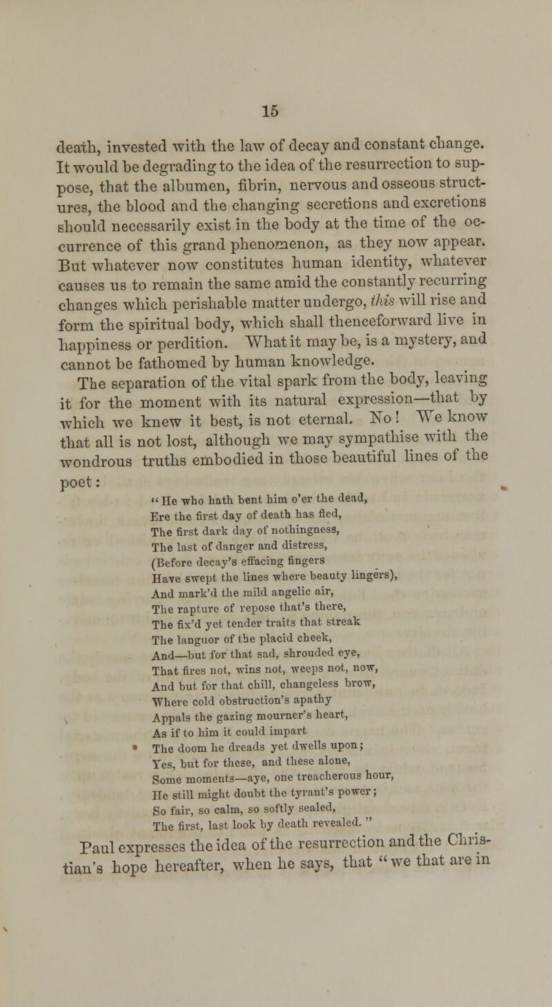 death, invested with the law of decay and constant change. It would he degrading to the idea of the resurrection to sup- pose, that the albumen, fibrin, nei-vous and osseous struct- ures, the blood and the changing secretions and excretions should necessarily exist in the body at the time of the oc- currence of this grand phenomenon, as they now appear. But whatever now constitutes human identity, whatever causes us to remain the same amid the constantly recurring changes which perishable matter undergo, Ms will rise and form the spiritual body, which shall thenceforward live in happiness or perdition. What it may be, is a mystery, and cannot be fathomed by human knowledge. The separation of the vital spark from the body, leaving it for the moment with its natural expression—that by which we knew it best, is not eternal. No! We know that all is not lost, although we may sympathise with the wondrous truths embodied in those beautiful lines of the poet:  He who hath bent him o'er the dead, Ere the first day of death has fled, The first dark day of nothingness. The last of danger and distress, (Before decay's effacing fingers Have swept the lines where beauty lingers), And mark'd the mild angelic air, The rapture of repose that's there, The fix'd yet tender traits that streak The languor of the placid cheek, And—but for that sad, shrouded eye, That fires not, wins not, weeps not, now, And but for that chill, changeless brow, Where cold obstruction's apathy , Appals the gazing mourner's heart, As if to him it could impart • The doom he dreads yet dwells upon; Yes, but for these, and these alone, Some moments—aye, one treacherous hour, He still might doubt the tyrant's power; So fair, so calm, so softly sealed. The first, last look by death revealed.  Paul expresses the idea of the resurrection and the Chris- tian's hope hereafter, when he says, that we that arem